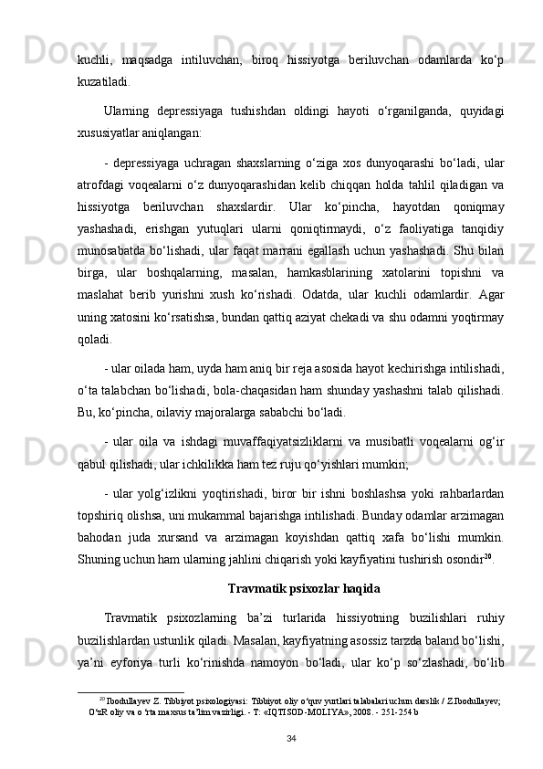 kuchli,   maqsadga   intiluvchan,   biroq   hissiyotga   beriluvchan   odamlarda   ko‘p
kuzatiladi.
Ularning   depressiyaga   tushishdan   oldingi   hayoti   o‘rganilganda,   quyidagi
xususiyatlar aniqlangan:
-   depressiyaga   uchragan   shaxslarning   o‘ziga   xos   dunyoqarashi   bo‘ladi,   ular
atrofdagi   voqealarni   o‘z   dunyoqarashidan   kelib   chiqqan   holda   tahlil   qiladigan   va
hissiyotga   beriluvchan   shaxslardir.   Ular   ko‘pincha,   hayotdan   qoniqmay
yashashadi,   erishgan   yutuqlari   ularni   qoniqtirmaydi,   o‘z   faoliyatiga   tanqidiy
munosabatda   bo‘lishadi,   ular   faqat   marrani   egallash   uchun   yashashadi.   Shu   bilan
birga,   ular   boshqalarning,   masalan,   hamkasblarining   xatolarini   topishni   va
maslahat   berib   yurishni   xush   ko‘rishadi.   Odatda,   ular   kuchli   odamlardir.   Agar
uning xatosini ko‘rsatishsa, bundan qattiq aziyat chekadi va shu odamni yoqtirmay
qoladi. 
- ular oilada ham, uyda ham aniq bir reja asosida hayot kechirishga intilishadi,
o‘ta talabchan bo‘lishadi, bola-chaqasidan ham shunday yashashni  talab qilishadi.
Bu, ko‘pincha, oilaviy majoralarga sababchi bo‘ladi.
-   ular   oila   va   ishdagi   muvaffaqiyatsizliklarni   va   musibatli   voqealarni   og‘ir
qabul qilishadi, ular ichkilikka ham tez ruju qo‘yishlari mumkin; 
-   ular   yolg‘izlikni   yoqtirishadi,   biror   bir   ishni   boshlashsa   yoki   rahbarlardan
topshiriq olishsa, uni mukammal bajarishga intilishadi. Bunday odamlar arzimagan
bahodan   juda   xursand   va   arzimagan   koyishdan   qattiq   xafa   bo‘lishi   mumkin.
Shuning uchun ham ularning jahlini chiqarish yoki kayfiyatini tushirish osondir 20
.
Travmatik psixozlar haqida
Travmatik   psixozlarning   ba’zi   turlarida   hissiyotning   buzilishlari   ruhiy
buzilishlardan ustunlik qiladi. Masalan, kayfiyatning asossiz   tarzda baland bo‘lishi,
ya’ni   eyforiya   turli   ko‘rinishda   namoyon   bo‘ladi,   ular   ko‘p   so‘zlashadi,   bo‘lib
20
  Ibodullayev Z. Tibbiyot psixologiyasi:  Tibbiyot oliy o‘quv yurtlari talabalari uchun darslik / Z.Ibodullayev;
O‘zR oliy va o ‘rta maxsus ta’lim vazirligi. - Т: «IQTISOD-MOLIYA», 2008. -  251-254 b
34