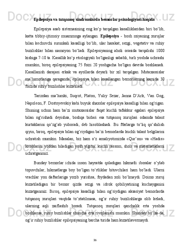 Epilepsiya va tutqanoq sindromlarda   bemorlar psixologiyasi  haqida
Epilepsiya   asab   sistemasining   eng   ko‘p   tarqalgan   kasalliklaridan   biri   bo‘lib,
katta   tibbiy-ijtimoiy   muammoga   aylangan.   Epilepsiya   -   bosh   miyaning   xurujlar
bilan   kechuvchi   surunkali   kasalligi   bo‘lib,   ular   harakat,   sezgi,   vegetativ   va   ruhiy
buzilishlar   bilan   namoyon   bo‘ladi.   Epilepsiyaning   aholi   orasida   tarqalishi   1000
kishiga 7-10 ta.   Kasallik ko‘p etiologiyali bo‘lganligi sababli, turli yoshda uchrashi
mumkin,   biroq   epilepsiyaning   75   foizi   20   yoshgacha   bo‘lgan   davrda   boshlanadi.
Kasallanish   darajasi   erkak   va   ayollarda   deyarli   bir   xil   tarqalgan.   Mutaxassislar
ma’lumotlariga   qaraganda,   epilepsiya   bilan   kasallangan   bemoriarning   kamida   30
foizida ruhiy buzilishlar   kuzatiladi.
Tarixdan   ma’lumki,   Suqrot,   Platon,   Yuliy   Sezar,   Janna   D’Ark,   Van   Gog,
Napoleon, F. Dostoyevskiy kabi buyuk shaxslar epilepsiya   kasalligi bilan og‘rigan.
Shuning   uchun   ham   ba’zi   mutaxassislar   faqat   kuchli   tafakkur   egalari   epilepsiya
bilan   og‘rishadi   deyishsa,   boshqa   birlari   esa   tutqanoq   xurujlari   odamda   talant
kurtaklarini   qo‘zg‘ab   yuboradi,   deb   hisoblashadi.   Bu   ftkrlarga   to‘liq   qo‘shilish
qiyin, biroq, epilepsiya bilan og‘riydigan ba’zi bemorlarda kuchli   talant belgilarini
uchratish   mumkin.   Masalan,   biz   ham   o‘z   amaliyotimizda   «Qur’on»   va   «Hadis»
kitoblarini   yoddan  biladigan   yosh   yigitni,   kuchli   rassom,   sholr   va   matematiklarni
uchratganmiz. 
Bunday   bemorlar   ichida   inson   hayratda   qoladigan   hikmatli   iboralar   o‘ylab
topuvchilar,   hikmatlarga   boy   bo‘lgan   to‘rtliklar   bituvchilari   ham   bo‘ladi.   Ularni
vrachlar   yon   daftarlariga   yozib   yurishsa,   foydadan   xoli   bo‘lmaydi.   Doimo   xuruj
kuzatiladigan   bir   bemor   qizda   sezgi   va   idrok   qobiliyatining   kuchayganini
kuzatganmiz.   Biroq,   epilepsiya   kasalligi   bilan   og‘riydigan   aksariyat   bemorlarda
tutqanoq   xurujlari   vaqtida   to‘xtatilmasa,   og‘ir   ruhiy   buzilishlarga   olib   keladi,
ularning   aqli   zaiflashib   boradi.   Tutqanoq   xurujlari   qanchalik   erta   yoshda
boshlansa, ruhiy buzilishlar shuncha erta rivojlanishi mumkin.   Shunday bo‘lsa-da,
og‘ir ruhiy buzilishlar epilepsiyaning barcha   turida ham kuzatilavermaydi.
36