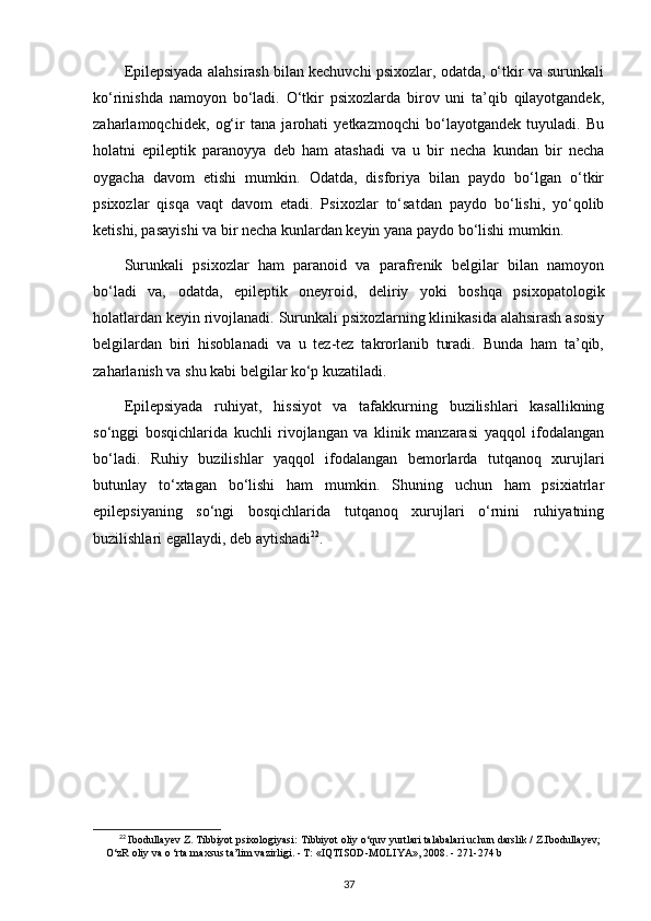 Epilepsiyada alahsirash bilan kechuvchi psixozlar, odatda, o‘tkir va surunkali
ko‘rinishda   namoyon   bo‘ladi.   O‘tkir   psixozlarda   birov   uni   ta’qib   qilayotgandek,
zaharlamoqchidek,   og‘ir   tana   jarohati   yetkazmoqchi   bo‘layotgandek   tuyuladi.   Bu
holatni   epileptik   paranoyya   deb   ham   atashadi   va   u   bir   necha   kundan   bir   necha
oygacha   davom   etishi   mumkin.   Odatda,   disforiya   bilan   paydo   bo‘lgan   o‘tkir
psixozlar   qisqa   vaqt   davom   etadi.   Psixozlar   to‘satdan   paydo   bo‘lishi,   yo‘qolib
ketishi, pasayishi va bir necha kunlardan keyin yana paydo bo‘lishi mumkin.
Surunkali   psixozlar   ham   paranoid   va   parafrenik   belgilar   bilan   namoyon
bo‘ladi   va,   odatda,   epileptik   oneyroid,   deliriy   yoki   boshqa   psixopatologik
holatlardan keyin rivojlanadi. Surunkali psixozlarning klinikasida alahsirash asosiy
belgilardan   biri   hisoblanadi   va   u   tez-tez   takrorlanib   turadi.   Bunda   ham   ta’qib,
zaharlanish va shu kabi belgilar ko‘p kuzatiladi. 
Epilepsiyada   ruhiyat,   hissiyot   va   tafakkurning   buzilishlari   kasallikning
so‘nggi   bosqichlarida   kuchli   rivojlangan   va   klinik   manzarasi   yaqqol   ifodalangan
bo‘ladi.   Ruhiy   buzilishlar   yaqqol   ifodalangan   bemorlarda   tutqanoq   xurujlari
butunlay   to‘xtagan   bo‘lishi   ham   mumkin.   Shuning   uchun   ham   psixiatrlar
epilepsiyaning   so‘ngi   bosqichlarida   tutqanoq   xurujlari   o‘rnini   ruhiyatning
buzilishlari egallaydi, deb aytishadi 22
.
22
  Ibodullayev Z. Tibbiyot psixologiyasi:  Tibbiyot oliy o‘quv yurtlari talabalari uchun darslik / Z.Ibodullayev;
O‘zR oliy va o ‘rta maxsus ta’lim vazirligi. - Т: «IQTISOD-MOLIYA», 2008. -  271-274 b
37 