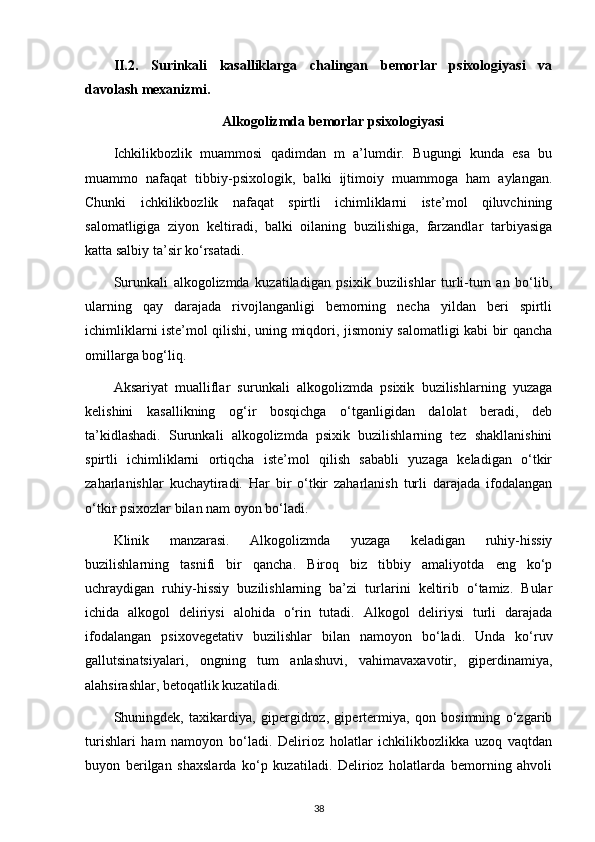 II.2.   Surinkali   kasalliklarga   chalingan   bemorlar   psixologiyasi   va
davolash mexanizmi. 
Alkogolizmda bemorlar psixologiyasi
Ichkilikbozlik   muammosi   qadimdan   m   a’lumdir.   Bugungi   kunda   esa   bu
muammo   nafaqat   tibbiy-psixologik,   balki   ijtimoiy   muammoga   ham   aylangan.
Chunki   ichkilikbozlik   nafaqat   spirtli   ichimliklarni   iste’mol   qiluvchining
salomatligiga   ziyon   keltiradi,   balki   oilaning   buzilishiga,   farzandlar   tarbiyasiga
katta salbiy ta’sir ko‘rsatadi.
Surunkali   alkogolizmda   kuzatiladigan   psixik   buzilishlar   turli-tum   an   bo‘lib,
ularning   qay   darajada   rivojlanganligi   bemorning   necha   yildan   beri   spirtli
ichimliklarni iste’mol qilishi, uning miqdori, jismoniy salomatligi kabi bir qancha
omillarga bog‘liq.
Aksariyat   mualliflar   surunkali   alkogolizmda   psixik   buzilishlarning   yuzaga
kelishini   kasallikning   og‘ir   bosqichga   o‘tganligidan   dalolat   beradi,   deb
ta’kidlashadi.   Surunkali   alkogolizmda   psixik   buzilishlarning   tez   shakllanishini
spirtli   ichimliklarni   ortiqcha   iste’mol   qilish   sababli   yuzaga   keladigan   o‘tkir
zaharlanishlar   kuchaytiradi.   Har   bir   o‘tkir   zaharlanish   turli   darajada   ifodalangan
o‘tkir psixozlar bilan nam oyon bo‘ladi.
Klinik   manzarasi.   Alkogolizmda   yuzaga   keladigan   ruhiy-hissiy
buzilishlarning   tasnifi   bir   qancha.   Biroq   biz   tibbiy   amaliyotda   eng   ko‘p
uchraydigan   ruhiy-hissiy   buzilishlarning   ba’zi   turlarini   keltirib   o‘tamiz.   Bular
ichida   alkogol   deliriysi   alohida   o‘rin   tutadi.   Alkogol   deliriysi   turli   darajada
ifodalangan   psixovegetativ   buzilishlar   bilan   namoyon   bo‘ladi.   Unda   ko‘ruv
gallutsinatsiyalari,   ongning   tum   anlashuvi,   vahimavaxavotir,   giperdinamiya,
alahsirashlar, betoqatlik kuzatiladi.
Shuningdek,   taxikardiya,   gipergidroz,   gipertermiya,   qon   bosimning   o‘zgarib
turishlari   ham   namoyon   bo‘ladi.   Delirioz   holatlar   ichkilikbozlikka   uzoq   vaqtdan
buyon   berilgan   shaxslarda   ko‘p   kuzatiladi.   Delirioz   holatlarda   bemorning   ahvoli
38