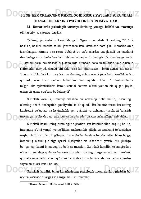 I-BOB. BEMORLARNING PSIXOLOGIK XUSUSIYATLARI. SURUNKALI
KASALLIKLARNING PSIXOLOGIK XUSUSIYATLARI
I.1.   Bemorlarda   psixologik   xususiyatlarining   yuzaga   kelishi   va   mavzuga
oid tarixiy jarayonlar haqida.
Qadimgi   jamiyatning   kasalliklarga   bo‘lgan   munosabati   Suqrotning   “Ko‘zni
boshsiz,   boshni   tanasiz,   xuddi   jonsiz   tana   kabi   davolash   noto‘g‘ri”   iborasida   aniq
tasvirlangan.   Ammo   asta-sekin   tibbiyot   bu   an’analardan   uzoqlashdi   va   tanalarni
davolashga ixtisoslasha boshladi. Platon bu haqda o‘z dialoglarida shunday gapiradi:
“... kasalliklarni davolashda eng katta xato shundaki, tana shifokorlari va ruh uchun
shifokorlar   mavjud,   chunki   biri   ikkinchisidan   ajralmasdir   -   lekin   aynan   shu   narsa.
Yunon   shifokorlari   ko‘rmaydilar   va   shuning   uchun   ularni   juda   ko‘p   kasalliklardan
qochadi;   ular   hech   qachon   butunlikni   ko‘rmaydilar.   Ular   o‘z   tashvishlarini
to‘g‘rilikka   aylantirishlari   kerak,   chunki   hamma   o‘zini   yomon   his   qilgan   joyda,
uning bir qismi sog‘lom bo‘lolmaydi” 2
.
Surinkali   kasallik,   umumiy   ravishda   bir   nevroloji   holat   bo‘lib,   insonning
o‘zining   o‘zini   boshqarish   qobiliyatini   ta’sir   qiladi.   Bu   holatda   inson   kaslarning
kontrolini   yo‘qotadi   va   keyinchalik   qon   oqimini   va   hohlagan   harakatni   bajarish
imkoniyatini cheklab qo‘yadi. Bu xalqaro tarzda "parkinson kasalligi" deb ataladi.
Surinkali  kasallikning psixologik oqibatlari  shu kasallik bilan bog‘liq bo‘lib,
insonning o‘zini yengil, yorug‘likdan mahrum his qilishi va harakatni to‘xtatishga
majbur   bo‘lishi   bilan   bog‘liqdir.   Bu   oqibatlar   boshqacha   sharoitlar   bilan   birga,
insonning   o‘zining   o‘ziga   qarshi   hissiyotlari   va   o‘z-o‘zini   yaxshi   his   qilishga
bo‘lgan tajribalari bilan bog‘liq bo‘lishi mumkin. Surinkali kasallik ko‘rsatgichlari
o‘zgarib yurishga qodir  va bu kasal  insonlar  o‘zining o‘ziga yoqadi  va  o‘z-o‘zini
qo‘llab-quvvatlash   uchun   qo‘shimcha   o‘zlashtiruvchi   vositalar   va   tashvishlardan
foydalanishlari kerak bo‘ladi.
Surinkali   kasallik   bilan   kurashishning   psixologik   mexanizmlari   jihatdan   bir
nechta ko‘rsatkichlarga asoslangan bo‘lishi mumkin:
2
 Платон. Диалоги.– М.: Изд-во АСТ, 2006.– 560 с.
4 