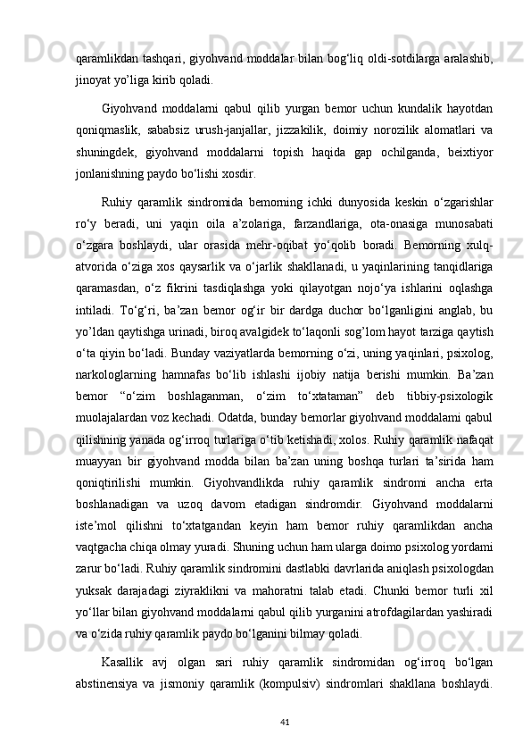 qaramlikdan tashqari, giyohvand   moddalar bilan bog‘liq oldi-sotdilarga aralashib,
jinoyat yo’liga kirib   qoladi.
Giyohvand   moddalarni   qabul   qilib   yurgan   bemor   uchun   kundalik   hayotdan
qoniqmaslik,   sababsiz   urush-janjallar,   jizzakilik,   doimiy   norozilik   alomatlari   va
shuningdek,   giyohvand   moddalarni   topish   haqida   gap   ochilganda,   beixtiyor
jonlanishning paydo   bo‘lishi xosdir.
Ruhiy   qaramlik   sindromida   bemorning   ichki   dunyosida   keskin   o‘zgarishlar
ro‘y   beradi,   uni   yaqin   oila   a’zolariga,   farzandlariga,   ota-onasiga   munosabati
o‘zgara   boshlaydi,   ular   orasida   mehr-oqibat   yo‘qolib   boradi.   Bemorning   xulq-
atvorida   o‘ziga   xos   qaysarlik   va   o‘jarlik   shakllanadi,   u   yaqinlarining   tanqidlariga
qaramasdan,   o‘z   fikrini   tasdiqlashga   yoki   qilayotgan   nojo‘ya   ishlarini   oqlashga
intiladi.   To‘g‘ri,   ba’zan   bemor   og‘ir   bir   dardga   duchor   bo‘lganligini   anglab,   bu
yo’ldan qaytishga urinadi, biroq avalgidek to‘laqonli sog’lom hayot   tarziga qaytish
o‘ta qiyin bo‘ladi. Bunday vaziyatlarda bemorning   o‘zi, uning yaqinlari, psixolog,
narkologlarning   hamnafas   bo‘lib   ishlashi   ijobiy   natija   berishi   mumkin.   Ba’zan
bemor   “o‘zim   boshlaganman,   o‘zim   to‘xtataman”   deb   tibbiy-psixologik
muolajalardan   voz kechadi. Odatda, bunday bemorlar giyohvand moddalami qabul
qilishning yanada og‘irroq turlariga o‘tib ketishadi, xolos.   Ruhiy qaramlik nafaqat
muayyan   bir   giyohvand   modda   bilan   ba’zan   uning   boshqa   turlari   ta’sirida   ham
qoniqtirilishi   mumkin.   Giyohvandlikda   ruhiy   qaramlik   sindromi   ancha   erta
boshlanadigan   va   uzoq   davom   etadigan   sindromdir.   Giyohvand   moddalarni
iste’mol   qilishni   to‘xtatgandan   keyin   ham   bemor   ruhiy   qaramlikdan   ancha
vaqtgacha chiqa olmay yuradi. Shuning uchun ham ularga doimo   psixolog yordami
zarur bo‘ladi. Ruhiy qaramlik sindromini dastlabki   davrlarida aniqlash psixologdan
yuksak   darajadagi   ziyraklikni   va   mahoratni   talab   etadi.   Chunki   bemor   turli   xil
yo‘llar bilan giyohvand moddalarni qabul qilib yurganini atrofdagilardan yashiradi
va   o‘zida ruhiy qaramlik paydo bo‘lganini bilmay qoladi.
Kasallik   avj   olgan   sari   ruhiy   qaramlik   sindromidan   og‘irroq   bo‘lgan
abstinensiya   va   jismoniy   qaramlik   (kompulsiv)   sindromlari   shakllana   boshlaydi.
41