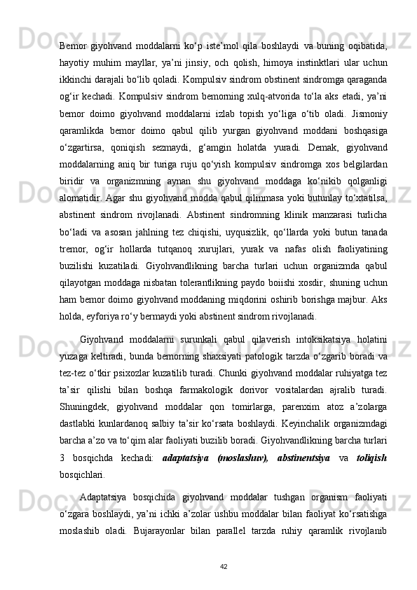 Bemor   giyohvand   moddalarni   ko‘p   iste’mol   qila   boshlaydi   va   buning   oqibatida,
hayotiy   muhim   mayllar,   ya’ni   jinsiy,   och   qolish,   himoya   instinktlari   ular   uchun
ikkinchi darajali bo‘lib qoladi.   Kompulsiv sindrom obstinent sindromga qaraganda
og‘ir   kechadi.   Kompulsiv   sindrom   bemorning  xulq-atvorida   to‘la   aks   etadi,   ya’ni
bemor   doimo   giyohvand   moddalarni   izlab   topish   yo‘liga   o‘tib   oladi.   Jismoniy
qaramlikda   bemor   doimo   qabul   qilib   yurgan   giyohvand   moddani   boshqasiga
o‘zgartirsa,   qoniqish   sezmaydi,   g‘amgin   holatda   yuradi.   Demak,   giyohvand
moddalarning   aniq   bir   turiga   ruju   qo‘yish   kompulsiv   sindromga   xos   belgilardan
biridir   va   organizmning   aynan   shu   giyohvand   moddaga   ko‘nikib   qolganligi
alomatidir. Agar shu   giyohvand modda qabul qilinmasa yoki butunlay to‘xtatilsa,
abstinent   sindrom   rivojlanadi.   Abstinent   sindromning   klinik   manzarasi   turlicha
bo‘ladi   va   asosan   jahlning   tez   chiqishi,   uyqusizlik,   qo‘llarda   yoki   butun   tanada
tremor,   og‘ir   hollarda   tutqanoq   xurujlari,   yurak   va   nafas   olish   faoliyatining
buzilishi   kuzatiladi.   Giyohvandlikning   barcha   turlari   uchun   organizmda   qabul
qilayotgan moddaga nisbatan tolerantlikning paydo boiishi  xosdir,   shuning uchun
ham bemor doimo giyohvand moddaning miqdorini   oshirib borishga majbur. Aks
holda, eyforiya ro‘y bermaydi yoki   abstinent sindrom rivojlanadi.  
Giyohvand   moddalarni   surunkali   qabul   qilaverish   intoksikatsiya   holatini
yuzaga keltiradi, bunda bemorning shaxsiyati  patologik tarzda   o‘zgarib boradi  va
tez-tez o‘tkir psixozlar kuzatilib turadi. Chunki   giyohvand moddalar ruhiyatga tez
ta’sir   qilishi   bilan   boshqa   farmakologik   dorivor   vositalardan   ajralib   turadi.
Shuningdek,   giyohvand   moddalar   qon   tomirlarga,   parenxim   atoz   a’zolarga
dastlabki   kunlardanoq   salbiy   ta’sir   ko‘rsata   boshlaydi.   Keyinchalik   organizmdagi
barcha a’zo va to‘qim alar faoliyati buzilib boradi.   Giyohvandlikning barcha turlari
3   bosqichda   kechadi:   adaptatsiya   (moslashuv),   abstinentsiya   va   toliqish
bosqichlari.
Adaptatsiya   bosqichida   giyohvand   moddalar   tushgan   organism   faoliyati
o‘zgara   boshlaydi,   ya’ni   ichki   a’zolar   ushbu   moddalar   bilan   faoliyat   ko‘rsatishga
moslashib   oladi.   Bujarayonlar   bilan   parallel   tarzda   ruhiy   qaramlik   rivojlanib
42 