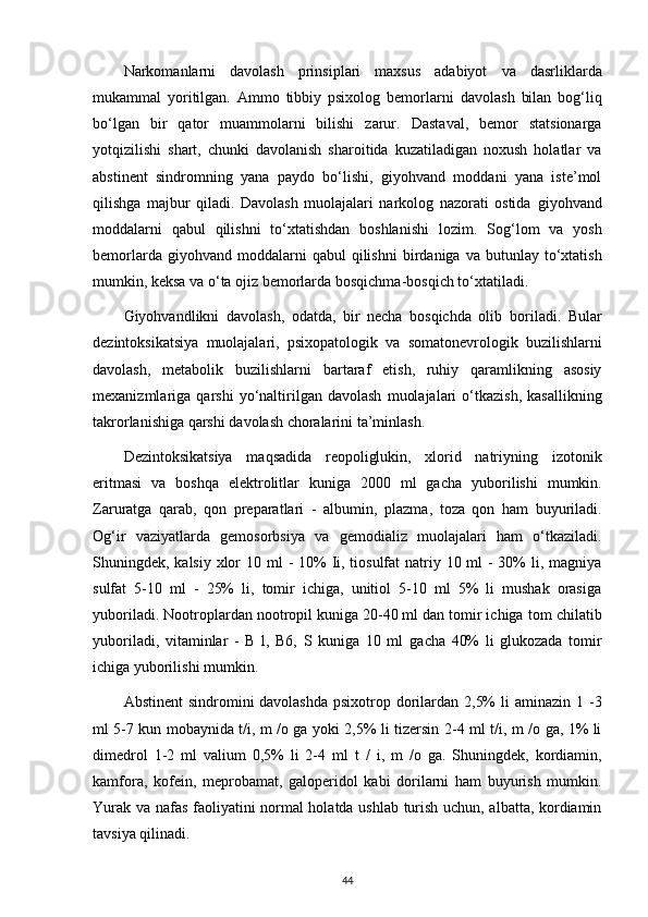 Narkomanlarni   davolash   prinsiplari   maxsus   adabiyot   va   dasrliklarda
mukammal   yoritilgan.   Ammo   tibbiy   psixolog   bemorlarni   davolash   bilan   bog‘liq
bo‘lgan   bir   qator   muammolarni   bilishi   zarur.   Dastaval,   bemor   statsionarga
yotqizilishi   shart,   chunki   davolanish   sharoitida   kuzatiladigan   noxush   holatlar   va
abstinent   sindromning   yana   paydo   bo‘lishi,   giyohvand   moddani   yana   iste’mol
qilishga   majbur   qiladi.   Davolash   muolajalari   narkolog   nazorati   ostida   giyohvand
moddalarni   qabul   qilishni   to‘xtatishdan   boshlanishi   lozim.   Sog‘lom   va   yosh
bemorlarda  giyohvand  moddalarni  qabul  qilishni   birdaniga   va  butunlay  to‘xtatish
mumkin, keksa va o‘ta ojiz bemorlarda   bosqichma-bosqich to‘xtatiladi.
Giyohvandlikni   davolash,   odatda,   bir   necha   bosqichda   olib   boriladi.   Bular
dezintoksikatsiya   muolajalari,   psixopatologik   va   somatonevrologik   buzilishlarni
davolash,   metabolik   buzilishlarni   bartaraf   etish,   ruhiy   qaramlikning   asosiy
mexanizmlariga  qarshi   yo‘naltirilgan  davolash   muolajalari   o‘tkazish,   kasallikning
takrorlanishiga qarshi davolash choralarini ta’minlash.
Dezintoksikatsiya   maqsadida   reopoliglukin,   xlorid   natriyning   izotonik
eritmasi   va   boshqa   elektrolitlar   kuniga   2000   ml   gacha   yuborilishi   mumkin.
Zaruratga   qarab,   qon   preparatlari   -   albumin,   plazma,   toza   qon   ham   buyuriladi.
Og‘ir   vaziyatlarda   gemosorbsiya   va   gemodializ   muolajalari   ham   o‘tkaziladi.
Shuningdek, kalsiy xlor 10   ml - 10% Ii, tiosulfat  natriy 10 ml  - 30%  li, magniya
sulfat   5-10   ml   -   25%   li,   tomir   ichiga,   unitiol   5-10   ml   5%   li   mushak   orasiga
yuboriladi.   Nootroplardan nootropil kuniga 20-40 ml dan tomir ichiga   tom chilatib
yuboriladi,   vitaminlar   -   B   l,   B6,   S   kuniga   10   ml   gacha   40%   li   glukozada   tomir
ichiga yuborilishi mumkin.
Abstinent  sindromini davolashda psixotrop dorilardan 2,5%  li   aminazin 1 -3
ml 5-7 kun mobaynida t/i, m /o ga yoki 2,5% li tizersin   2-4 ml t/i, m /o ga, 1% li
dimedrol   1-2   ml   valium   0,5%   li   2-4   ml   t   /   i,   m   /o   ga.   Shuningdek,   kordiamin,
kamfora,   kofein,   meprobamat,   galoperidol   kabi   dorilarni   ham   buyurish   mumkin.
Yurak va nafas   faoliyatini normal holatda ushlab turish uchun, albatta, kordiamin
tavsiya qilinadi.
44