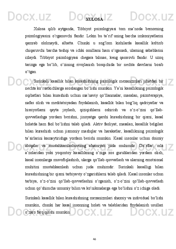 XULOSA
Xulosa   qilib   aytganda,   Tibbiyot   psixologiyasi   tom   ma’noda   bemorning
psixologiyasini   o‘rganuvchi   fandir.   Lekin   bu   ta’rif   uning   barcha   imkoniyatlarini
qamrab   ololmaydi,   albatta.   Chunki   u   sog‘lom   kishilarda   kasallik   keltirib
chiqaruvchi   barcha   tashqi   va   ichki   omillami   ham   o‘rganadi,   ularning   sabablarini
izlaydi.   Tibbiyot   psixologiyasi   chegara   bilmas,   keng   qamrovli   fandir.   U   uzoq
tarixga   ega   bo‘lib,   o‘zining   rivojlanish   bosqichida   bir   nechta   davrlarni   bosib
o‘tgan.
Surinkali   kasallik   bilan   kurashishning   psixologik   mexanizmlari   jihatdan   bir
nechta ko‘rsatkichlarga asoslangan bo‘lishi mumkin. Ya’ni kasallikning psixologik
oqibatlari   bilan   kurashish   uchun   ma’naviy   qo‘llanmalar,   masalan,   psixoterapiya,
nafas   olish   va   meditatsiyadan   foydalanish,   kasallik   bilan   bog‘liq   qadriyatlar   va
hissiyotlarni   qayta   joylash,   qiziqishlarni   oshirish   va   o‘z-o‘zini   qo‘llab-
quvvatlashga   yordam   berishni,   jinoyatga   qarshi   kurashishning   bir   qismi,   kasal
holatda  ham   faol   bo‘lishni   talab  qiladi.   Aktiv  faoliyat,  masalan,   kasallik   belgilari
bilan   kurashish   uchun   jismoniy   mashqlar   va   harakatlar,   kasallikning   psixologik
ta’sirlarini   kamaytirishga   yordam   berishi   mumkin.   Kasal   insonlar   uchun   doimiy
aloqalar   va   mustahkamlashuvning   ahamiyati   juda   muhimdir.   Do‘stlar,   oila
a’zolaridan   yoki   yoqimtoy   kasallikning   o‘ziga   xos   guruhlaridan   yordam   olish,
kasal insonlarga muvofiqlashish, ularga qo‘llab-quvvatlash va ularning emotsional
muhitini   mustahkamlash   uchun   juda   muhimdir.   Surinkali   kasalligi   bilan
kurashishning bir qismi tarbiyaviy o‘zgarishlarni talab qiladi. Kasal insonlar uchun
tarbiya,   o‘z-o‘zini   qo‘llab-quvvatlashni   o‘rganish,   o‘z-o‘zini   qo‘llab-quvvatlash
uchun qo‘shimcha umumiy bilim va ko‘nikmalarga ega bo‘lishni o‘z ichiga oladi.
Surinkali kasallik bilan kurashishning mexanizmlari shaxsiy va individual bo‘lishi
mumkin,   chunki   har   kasal   insonning   holati   va   talablaridan   foydalanish   usullari
o‘zaro farq qilishi mumkin.
46 