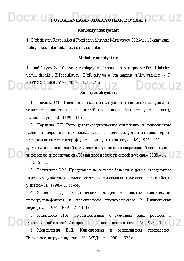 FOYDALANILGAN ADABIYOTLAR RO‘YXATI
Rahbariy adabiyotlar:
1. O zbekiston Respublikasi Prezidenti Shavkat Mirziyoyev ʻ 2023-yil  18-mart kuni 
tibbiyot xodimlari bilan ochiq muloqot idan.
Mahalliy adabiyotlar:
1.   Ibodullayev   Z.   Tibbiyot   psixologiyasi:   Tibbiyot   oliy   o‘quv   yurtlari   talabalari
uchun   darslik   /   Z.Ibodullayev;   O‘zR   oliy   va   o   ‘rta   maxsus   ta’lim   vazirligi.   -   Т :
«IQTISOD-MOLIYA», 2008. -  290-291 b
Xorijiy adabiyotlar:
1. Гнедова   С.В.   Влияние   социальной   ситуации   и   состояния   здоровья   на
развитие   личностных   особенностей   школьников:   Автореф.   дис.   …   канд.
психол. наук. – М., 1999.– 18 с.
2. Горячева   Т.Г.   Роль   детско-родительских   отношений   в   психическом
развитии подростков, оперированных по поводу врожденного порока сердца
в раннем возрасте: Автореф. дис. … канд. психол. наук. – М., 1995. – 20 с.
здоровья и психики детей и молодежи в ус- ло виях современной социально-
экономи че ской ситуации // Казанский педаго гический журнал.– 2008.– № 
5.– С. 61–69.
3. Зелинский   С.М.   Представление   о   своей   болезни   у   детей,   страдающих
сахарным диабетом // Психосоматические и соматопсихические расстройства
у детей.– Л., 1990.– С. 55–59.
4. Зикеева   Л.Д.   Невротические   реакции   у   больных   хроническим
гломерулонефритом   и   хроническим   пиелонефритом   //   Клиническая
медицина.– 1974.– № 9.– С. 43–48.
5. Коваленко   Н.А.   Эмоциональный   и   телесный   опыт   ребенка   с
бронхиальной астмой: Автореф. дис. … канд. психол. наук.– М.,1998.– 21 с.
6. Менделевич   В.Д.   Клиническая   и   медицинская   психология:
Практическое рук оводство.– М.: МЕДпресс, 2001.– 592 с.
47 