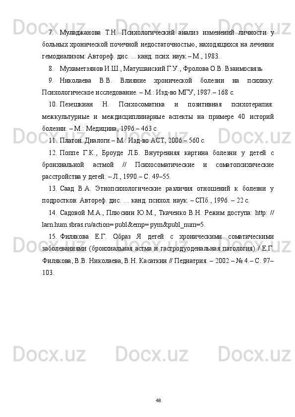 7. Муладжанова   Т.Н.   Психологический   анализ   изменений   личности   у
больных хронической почечной недостаточностью, находящихся на лечении
гемодиализом: Автореф. дис. ... канд. псих. наук.– М., 1983.
8. Мухаметзянов И.Ш., Матушанский Г.У., Фролова О.В. Взаимосвязь 
9. Николаева   В.В.   Влияние   хронической   болезни   на   психику:
Психологическое исследование. – М.: Изд-во МГУ, 1987.– 168 с.
10. Пезешкиан   Н.   Психосоматика   и   позитивная   психотерапия:
межкультурные   и   междисциплинарные   аспекты   на   примере   40   историй
болезни. – М.: Медицина, 1996.– 463 с.
11. Платон. Диалоги.– М.: Изд-во АСТ, 2006.– 560 с.
12. Поппе   Г.К.,   Броуде   Л.Б.   Внутренняя   картина   болезни   у   детей   с
бронхиальной   астмой   //   Психосоматические   и   соматопсихические
расстройства у детей. – Л., 1990.– С. 49–55.
13. Саад   В.А.   Этнопсихологические   различия   отношений   к   болезни   у
подростков: Автореф. дис. … канд. психол. наук. – СПб., 1996. – 22 с.
14. Садовой   М.А.,   Плюснин   Ю.М.,   Ткаченко   В.Н.   Режим   доступа:   http:  
//
larn.hum.sbras.ru/action= publ&emp= pym&publ_num=5.
15. Филякова   Е.Г.   Образ   Я   детей   с   хроническими   соматическими
заболеваниями   (бронхиальная   астма   и   гастродуоденальная   патология)   /   Е.Г.
Филякова, В.В. Николаева, В.Н. Касаткин // Педиатрия. – 2002.– № 4.– С. 97–
103.
48 