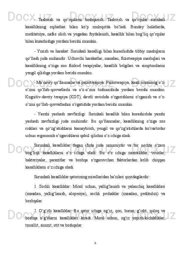 -   Tashvish   va   qo‘rqularni   boshqarish:   Tashvish   va   qo‘rqular   surinkali
kasallikning   oqibatlari   bilan   ko‘p   muloqotda   bo‘ladi.   Bunday   holatlarda,
meditatsiya,   nafas   olish   va   yogadan   foydalanish,   kasallik   bilan   bog‘liq   qo‘rqular
bilan kurashishga yordam berishi mumkin.
-   Yurish   va   harakat:   Surinkali   kasalligi   bilan   kurashishda   tibbiy   mashqlarni
qo‘llash juda muhimdir. Uchuvchi harakatlar, masalan, fizioterapiya mashqlari va
kasallikning   o‘ziga   xos   fiziksel   terapiyalar,   kasallik   belgilari   va   simptomlarini
yengil qilishga yordam berishi mumkin.
- Ma’naviy qo‘llanmalar va psixoterapiya: Psixoterapiya, kasal insonning o‘z-
o‘zini   qo‘llab-quvvatlashi   va   o‘z-o‘zini   tushunishida   yordam   berishi   mumkin.
Kognitiv-davriy   terapiya   (KDT),   davrli   ravishda   o‘zgarishlarni   o‘rganish   va   o‘z-
o‘zini qo‘llab-quvvatlashni o‘rgatishda yordam berishi mumkin.
-   Yaxshi   yashash   xavfsizligi:   Surinkali   kasallik   bilan   kurashishda   yaxshi
yashash   xavfsizligi   juda   muhimdir.   Bu   qo‘llanmalar,   kasallikning   o‘ziga   xos
risklari   va   qo‘zg‘atishlarni   kamaytirish,   yengil   va   qo‘zg‘atishlarda   ko‘rsatuvlar
uchun ergonomik o‘zgarishlarni qabul qilishni o‘z ichiga oladi.
Surunkali   kasalliklar   degan   ifoda   juda   umumiydir   va   bir   nechta   o‘zaro
bog‘liqli   kasalliklarni   o‘z   ichiga   oladi.   Bu   o‘z   ichiga   zaxiraliklar,   viruslar,
bakteriyalar,   parazitlar   va   boshqa   o‘zgaruvchan   faktorlardan   kelib   chiqqan
kasalliklarni o‘z ichiga oladi.
Surunkali kasalliklar qatorining misollaridan ba’zilari quyidagilardir:
1.   Sochli   kasalliklar:   Misol   uchun,   yallig‘lanish   va   yalanchiq   kasalliklari
(masalan,   yallig‘lanish,   alopesiya),   sochli   pechaklar   (masalan,   pedikuloz)   va
boshqalar.
2.   O‘g‘itli   kasalliklar:   Bu   qator   ichiga   og‘iz,   qon,   burun,   g‘isht,   quloq   va
boshqa   o‘g‘itlarni   kasalliklari   kiradi.   Misol   uchun,   og‘iz   yopish-kichikliklar,
tonsillit, sinuzit, otit va boshqalar.
6 