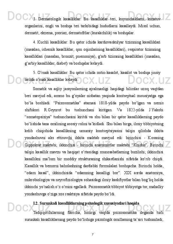 3.   Dermatologik   kasalliklar:   Bu   kasalliklar   teri,   kuyunchaklarni,   kuzatuv
organlarini,   ongli   va   boshqa   teri   tarkibidagi   hududlarni   kasallaydi.   Misol   uchun,
dermatit, ekzema, psoriaz, dermatofitlar (kurakchilik) va boshqalar.
4.   Kuchli   kasalliklar:   Bu   qator   ichida   kardiovaskulyar   tizimning   kasalliklari
(masalan,   ishemik   kasalliklar,   qon   oqimlarining   kasalliklari),   respirator   tizimning
kasalliklari   (masalan,   bronxit,   pnemoniya),   g‘arb   tizimning   kasalliklari   (masalan,
g‘arbiy kasalliklar, diabet) va boshqalar kelaydi.
5. O‘rnak kasalliklar: Bu qator ichida xotin-kasalot, kasalot  va boshqa jinsiy
tarzda o‘rnak kasalliklar kelaydi.
Somatik   va   aqliy   jarayonlarning   ajralmasligi   haqidagi   bilimlar   uzoq   vaqtdan
beri   mavjud   edi,   ammo   bu   g‘oyalar   nisbatan   yaqinda   kontseptual   xususiyatga   ega
bo‘la   boshladi.   “Psixosomatika”   atamasi   1818-yilda   paydo   bo‘lgan   va   nemis
shifokori   R.Geynrot   bu   tushunchani   kiritgan.   Va   1822-yilda   J.Yakobi
“somatopsixiya”   tushunchasini   kiritdi   va   shu   bilan   bir   qator   kasalliklarning   paydo
bo‘lishida tana omilining asosiy rolini ta’kidladi. Shu bilan birga, ilmiy tibbiyotning
kelib   chiqishida   kasallikning   umumiy   kontseptsiyasini   talqin   qilishda   ikkita
yondashuvni   aks   ettiruvchi   ikkita   maktab   mavjud   edi:   birinchisi   -   Kossning
Gippokrat   maktabi;   ikkinchisi   -   birinchi   anatomistlar   maktabi   “Knidus”.   Birinchi
talqin   kasallik   mavzu   va   haqiqat   o‘rtasidagi   munosabatlarning   buzilishi;   ikkinchisi
kasallikni   ma’lum   bir   moddiy   strukturaning   shikastlanishi   sifatida   ko‘rib   chiqdi.
Kasallik  va  bemorni   baholashning  dastlabki   formulalari  boshqacha.   Birinchi  holda,
“odam   kasal”,   ikkinchisida   “odamning   kasalligi   bor”.   XIX   asrda   anatomiya,
mikrobiologiya va neyrofiziologiya sohasidagi ilmiy kashfiyotlar bilan bog liq holdaʻ
ikkinchi yo nalish o z o rnini egalladi. Psixosomatik tibbiyot tibbiyotga tor, mahalliy	
ʻ ʻ ʻ
yondashuvga o‘ziga xos reaktsiya sifatida paydo bo‘ldi.
I.2. Surunkali kasalliklarning psixologik xususiyatlari haqida
Tadqiqotchilarning   fikricha,   hozirgi   vaqtda   psixosomatika   deganda   turli
surunkali kasalliklarning paydo bo‘lishiga psixologik omillarning ta’siri tushuniladi;
7