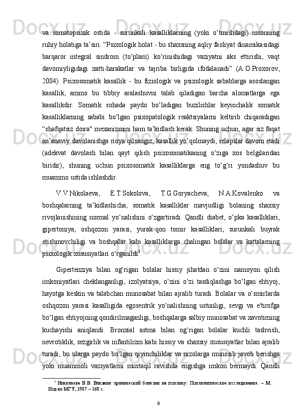 va   somatopsixik   ostida   -   surunkali   kasalliklarning   (yoki   o‘tmishdagi)   insonning
ruhiy holatiga ta’siri. “Psixologik holat - bu shaxsning aqliy faoliyat dinamikasidagi
barqaror   integral   sindrom   (to‘plam)   ko‘rinishidagi   vaziyatni   aks   ettirishi,   vaqt
davomiyligidagi   xatti-harakatlar   va   tajriba   birligida   ifodalanadi”   (A.O.Proxorov,
2004).   Psixosomatik   kasallik   -   bu   fiziologik   va   psixologik   sabablarga   asoslangan
kasallik,   ammo   bu   tibbiy   aralashuvni   talab   qiladigan   barcha   alomatlarga   ega
kasallikdir.   Somatik   sohada   paydo   bo‘ladigan   buzilishlar   keyinchalik   somatik
kasalliklarning   sababi   bo‘lgan   psixopatologik   reaktsiyalarni   keltirib   chiqaradigan
“shafqatsiz doira" mexanizmini ham ta’kidlash kerak. Shuning uchun, agar siz faqat
an’anaviy davolanishga rioya qilsangiz, kasallik yo‘qolmaydi, relapslar davom etadi
(adekvat   davolash   bilan   qayt   qilish   psixosomatikaning   o‘ziga   xos   belgilaridan
biridir),   shuning   uchun   psixosomatik   kasalliklarga   eng   to‘g‘ri   yondashuv   bu
muammo ustida ishlashdir.
V.V.Nikolaeva,   E.T.Sokolova,   T.G.Goryacheva,   N.A.Kovalenko   va
boshqalarning   ta’kidlashicha,   somatik   kasalliklar   mavjudligi   bolaning   shaxsiy
rivojlanishining   normal   yo‘nalishini   o‘zgartiradi.   Qandli   diabet,   o‘pka   kasalliklari,
gipertoniya,   oshqozon   yarasi,   yurak-qon   tomir   kasalliklari,   surunkali   buyrak
etishmovchiligi   va   boshqalar   kabi   kasalliklarga   chalingan   bolalar   va   kattalarning
psixologik xususiyatlari o‘rganildi 3
.
Gipertenziya   bilan   og‘rigan   bolalar   hissiy   jihatdan   o‘zini   namoyon   qilish
imkoniyatlari   cheklanganligi,   izolyatsiya,   o‘zini   o‘zi   tasdiqlashga   bo‘lgan   ehtiyoj,
hayotga  keskin   va  talabchan  munosabat   bilan  ajralib  turadi.  Bolalar  va   o‘smirlarda
oshqozon   yarasi   kasalligida   egosentrik   yo‘nalishning   ustunligi,   sevgi   va   e'tirofga
bo‘lgan ehtiyojning qondirilmaganligi, boshqalarga salbiy munosabat va xavotirning
kuchayishi   aniqlandi.   Bronxial   astma   bilan   og‘rigan   bolalar   kuchli   tashvish,
nevrotiklik, sezgirlik va infantilizm kabi hissiy va shaxsiy xususiyatlar bilan ajralib
turadi, bu ularga paydo bo‘lgan qiyinchiliklar  va nizolarga munosib javob berishga
yoki   muammoli   vaziyatlarni   mustaqil   ravishda   engishga   imkon   bermaydi.   Qandli
3
  Николаева   В.В.   Влияние   хронической   болезни   на   психику:   Психологическое   исследование.   –   М.:
Изд-во МГУ, 1987.– 168 с.
8 