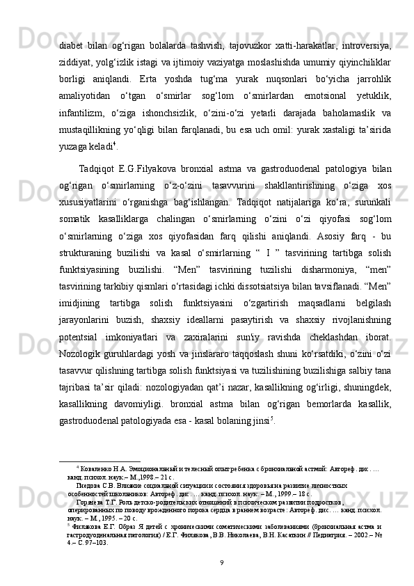 diabet   bilan   og‘rigan   bolalarda   tashvish,   tajovuzkor   xatti-harakatlar,   introversiya,
ziddiyat, yolg‘izlik istagi va ijtimoiy vaziyatga moslashishda umumiy qiyinchiliklar
borligi   aniqlandi.   Erta   yoshda   tug‘ma   yurak   nuqsonlari   bo‘yicha   jarrohlik
amaliyotidan   o‘tgan   o‘smirlar   sog‘lom   o‘smirlardan   emotsional   yetuklik,
infantilizm,   o‘ziga   ishonchsizlik,   o‘zini-o‘zi   yetarli   darajada   baholamaslik   va
mustaqillikning  yo‘qligi  bilan  farqlanadi,   bu  esa   uch  omil:  yurak  xastaligi   ta’sirida
yuzaga keladi 4
.
Tadqiqot   E.G.Filyakova   bronxial   astma   va  
gastroduodenal   patologiya   bilan
og‘rigan   o‘smirlarning   o‘z-o‘zini   tasavvurini   shakllantirishning   o‘ziga   xos
xususiyatlarini   o‘rganishga   bag‘ishlangan.   Tadqiqot   natijalariga   ko‘ra,   surunkali
somatik   kasalliklarga   chalingan   o‘smirlarning   o‘zini   o‘zi   qiyofasi   sog‘lom
o‘smirlarning   o‘ziga   xos   qiyofasidan   farq   qilishi   aniqlandi.   Asosiy   farq   -   bu
strukturaning   buzilishi   va   kasal   o‘smirlarning   “   I   ”   tasvirining   tartibga   solish
funktsiyasining   buzilishi.   “Men”   tasvirining   tuzilishi   disharmoniya,   “men”
tasvirining tarkibiy qismlari o‘rtasidagi ichki dissotsiatsiya bilan tavsiflanadi. “Men”
imidjining   tartibga   solish   funktsiyasini   o‘zgartirish   maqsadlarni   belgilash
jarayonlarini   buzish,   shaxsiy   ideallarni   pasaytirish   va   shaxsiy   rivojlanishning
potentsial   imkoniyatlari   va   zaxiralarini   sun'iy   ravishda   cheklashdan   iborat.
Nozologik   guruhlardagi   yosh   va   jinslararo   taqqoslash   shuni   ko‘rsatdiki,   o‘zini   o‘zi
tasavvur qilishning tartibga solish funktsiyasi va tuzilishining buzilishiga salbiy tana
tajribasi   ta’sir   qiladi:  nozologiyadan   qat’i  nazar,  kasallikning   og‘irligi,  shuningdek,
kasallikning   davomiyligi.   bronxial   astma   bilan   og‘rigan   bemorlarda   kasallik,
gastroduodenal patologiyada esa - kasal bolaning jinsi 5
.
4
 Коваленко Н.А. Эмоциональный и телесный опыт ребенка с бронхиальной астмой: Автореф. дис. … 
канд. психол. наук.– М.,1998.– 21 с.
Гнедова С.В. Влияние социальной ситуации и состояния здоровья на развитие личностных 
особенностей школьников: Автореф. дис. … канд. психол. наук. – М., 1999.– 18 с.
Горячева Т.Г. Роль детско-родительских отношений в психическом развитии подростков, 
оперированных по поводу врожденного порока сердца в раннем возрасте: Автореф. дис. … канд. психол.
наук. – М., 1995. – 20 с.
5
  Филякова   Е.Г.   Образ   Я   детей   с   хроническими   соматическими   заболеваниями   (бронхиальная   астма   и
гастродуоденальная патология) / Е.Г. Филякова, В.В. Николаева, В.Н. Касаткин // Педиатрия. – 2002.– №
4.– С. 97–103.
9 