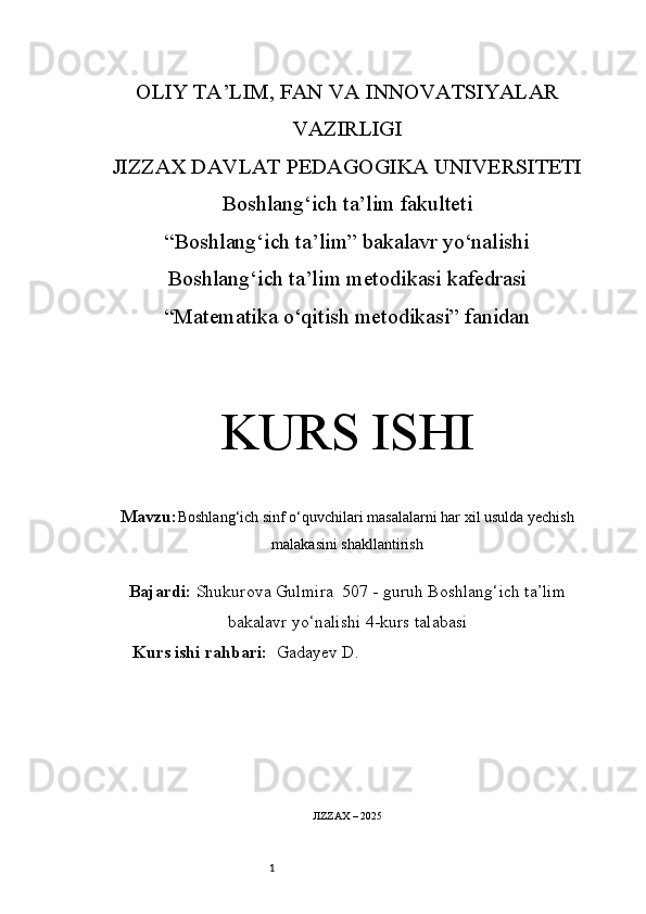 1OLIY TA’LIM, FAN VA INNOVATSIYALAR
VAZIRLIGI
JIZZAX DAVLAT PEDAGOGIKA UNIVERSITETI
Boshlang‘ich ta’lim fakulteti
“Boshlang‘ich ta’lim” bakalavr yo‘nalishi
Boshlang‘ich ta’lim metodikasi kafedrasi
“Matematika o‘qitish metodikasi” fanidan
KURS ISHI
Mavzu: Boshlang‘ich sinf o‘quvchilari masalalarni har xil usulda yechish
malakasini shakllantirish
Bajardi:  Shukurova Gulmira   5 07 -  guruh   Boshlang‘ich ta’lim
bakalavr yo‘nalishi   4-kurs talabasi
Kurs ishi rahbari:    Gadayev D .
JIZZAX – 2025 