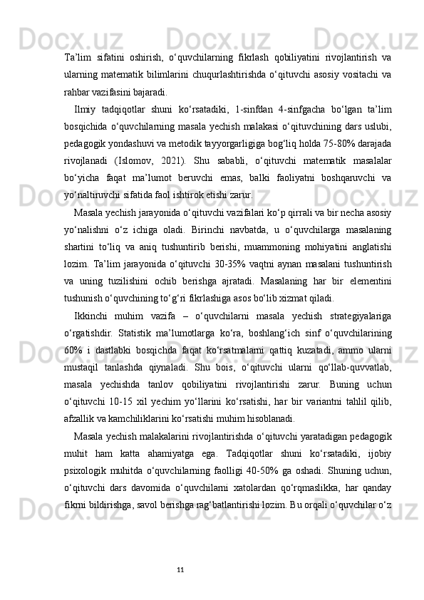 11Ta’lim   sifatini   oshirish,   o‘quvchilarning   fikrlash   qobiliyatini   rivojlantirish   va
ularning   matematik  bilimlarini   chuqurlashtirishda   o‘qituvchi   asosiy   vositachi   va
rahbar vazifasini bajaradi.
Ilmiy   tadqiqotlar   shuni   ko‘rsatadiki,   1-sinfdan   4-sinfgacha   bo‘lgan   ta’lim
bosqichida  o‘quvchilarning  masala   yechish  malakasi  o‘qituvchining  dars   uslubi,
pedagogik yondashuvi va metodik tayyorgarligiga bog‘liq holda 75-80% darajada
rivojlanadi   (Islomov,   2021).   Shu   sababli,   o‘qituvchi   matematik   masalalar
bo‘yicha   faqat   ma’lumot   beruvchi   emas,   balki   faoliyatni   boshqaruvchi   va
yo‘naltiruvchi sifatida faol ishtirok etishi zarur.
Masala yechish jarayonida o‘qituvchi vazifalari ko‘p qirrali va bir necha asosiy
yo‘nalishni   o‘z   ichiga   oladi.   Birinchi   navbatda,   u   o‘quvchilarga   masalaning
shartini   to‘liq   va   aniq   tushuntirib   berishi,   muammoning   mohiyatini   anglatishi
lozim.   Ta’lim   jarayonida   o‘qituvchi   30-35%   vaqtni   aynan   masalani   tushuntirish
va   uning   tuzilishini   ochib   berishga   ajratadi.   Masalaning   har   bir   elementini
tushunish o‘quvchining to‘g‘ri fikrlashiga asos bo‘lib xizmat qiladi.
Ikkinchi   muhim   vazifa   –   o‘quvchilarni   masala   yechish   strategiyalariga
o‘rgatishdir.   Statistik   ma’lumotlarga   ko‘ra,   boshlang‘ich   sinf   o‘quvchilarining
60%   i   dastlabki   bosqichda   faqat   ko‘rsatmalarni   qattiq   kuzatadi,   ammo   ularni
mustaqil   tanlashda   qiynaladi.   Shu   bois,   o‘qituvchi   ularni   qo‘llab-quvvatlab,
masala   yechishda   tanlov   qobiliyatini   rivojlantirishi   zarur.   Buning   uchun
o‘qituvchi   10-15   xil   yechim   yo‘llarini   ko‘rsatishi,   har   bir   variantni   tahlil   qilib,
afzallik va kamchiliklarini ko‘rsatishi muhim hisoblanadi.
Masala yechish malakalarini rivojlantirishda o‘qituvchi yaratadigan pedagogik
muhit   ham   katta   ahamiyatga   ega.   Tadqiqotlar   shuni   ko‘rsatadiki,   ijobiy
psixologik   muhitda   o‘quvchilarning   faolligi   40-50%   ga   oshadi.   Shuning   uchun,
o‘qituvchi   dars   davomida   o‘quvchilarni   xatolardan   qo‘rqmaslikka,   har   qanday
fikrni bildirishga, savol berishga rag‘batlantirishi lozim. Bu orqali o‘quvchilar o‘z 