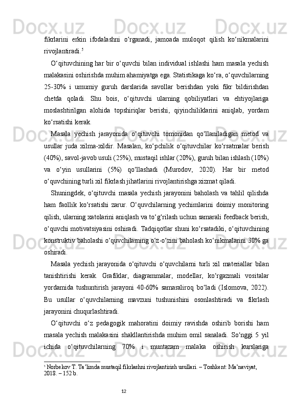 12fikrlarini   erkin   ifodalashni   o‘rganadi,   jamoada   muloqot   qilish   ko‘nikmalarini
rivojlantiradi. 5
O‘qituvchining har bir o‘quvchi bilan individual  ishlashi  ham  masala yechish
malakasini oshirishda muhim ahamiyatga ega. Statistikaga ko‘ra, o‘quvchilarning
25-30%   i   umumiy   guruh   darslarida   savollar   berishdan   yoki   fikr   bildirishdan
chetda   qoladi.   Shu   bois,   o‘qituvchi   ularning   qobiliyatlari   va   ehtiyojlariga
moslashtirilgan   alohida   topshiriqlar   berishi,   qiyinchiliklarini   aniqlab,   yordam
ko‘rsatishi kerak.
Masala   yechish   jarayonida   o‘qituvchi   tomonidan   qo‘llaniladigan   metod   va
usullar   juda   xilma-xildir.   Masalan,   ko‘pchilik   o‘qituvchilar   ko‘rsatmalar   berish
(40%), savol-javob usuli (25%), mustaqil ishlar (20%), guruh bilan ishlash (10%)
va   o‘yin   usullarini   (5%)   qo‘llashadi   (Murodov,   2020).   Har   bir   metod
o‘quvchining turli xil fikrlash jihatlarini rivojlantirishga xizmat qiladi.
Shuningdek,   o‘qituvchi   masala   yechish   jarayonini   baholash   va   tahlil   qilishda
ham   faollik   ko‘rsatishi   zarur.   O‘quvchilarning   yechimlarini   doimiy   monitoring
qilish, ularning xatolarini aniqlash va to‘g‘rilash uchun samarali feedback berish,
o‘quvchi motivatsiyasini  oshiradi. Tadqiqotlar shuni ko‘rsatadiki, o‘qituvchining
konstruktiv baholashi o‘quvchilarning o‘z-o‘zini baholash ko‘nikmalarini 30% ga
oshiradi.
Masala   yechish   jarayonida   o‘qituvchi   o‘quvchilarni   turli   xil   materiallar   bilan
tanishtirishi   kerak.   Grafiklar,   diagrammalar,   modellar,   ko‘rgazmali   vositalar
yordamida   tushuntirish   jarayoni   40-60%   samaraliroq   bo‘ladi   (Islomova,   2022).
Bu   usullar   o‘quvchilarning   mavzuni   tushunishini   osonlashtiradi   va   fikrlash
jarayonini chuqurlashtiradi.
O‘qituvchi   o‘z   pedagogik   mahoratini   doimiy   ravishda   oshirib   borishi   ham
masala   yechish   malakasini   shakllantirishda   muhim   omil   sanaladi.   So‘nggi   5   yil
ichida   o‘qituvchilarning   70%   i   muntazam   malaka   oshirish   kurslariga
5
  Norbekov T.  Ta’limda mustaqil fikrlashni rivojlantirish usullari . – Toshkent: Ma’naviyat, 
2018. – 152 b. 