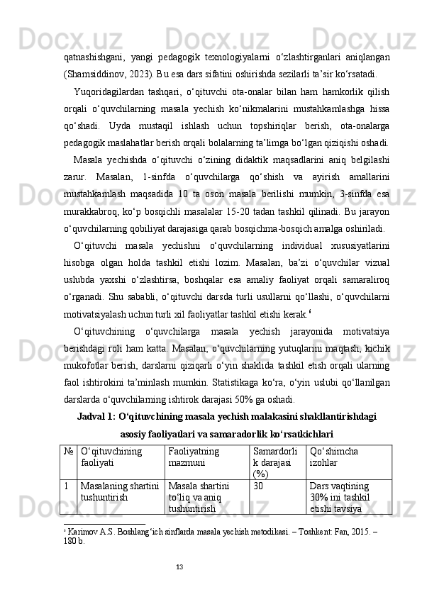 13qatnashishgani,   yangi   pedagogik   texnologiyalarni   o‘zlashtirganlari   aniqlangan
(Shamsiddinov, 2023). Bu esa dars sifatini oshirishda sezilarli ta’sir ko‘rsatadi.
Yuqoridagilardan   tashqari,   o‘qituvchi   ota-onalar   bilan   ham   hamkorlik   qilish
orqali   o‘quvchilarning   masala   yechish   ko‘nikmalarini   mustahkamlashga   hissa
qo‘shadi.   Uyda   mustaqil   ishlash   uchun   topshiriqlar   berish,   ota-onalarga
pedagogik maslahatlar berish orqali bolalarning ta’limga bo‘lgan qiziqishi oshadi.
Masala   yechishda   o‘qituvchi   o‘zining   didaktik   maqsadlarini   aniq   belgilashi
zarur.   Masalan,   1-sinfda   o‘quvchilarga   qo‘shish   va   ayirish   amallarini
mustahkamlash   maqsadida   10   ta   oson   masala   berilishi   mumkin,   3-sinfda   esa
murakkabroq,   ko‘p   bosqichli   masalalar   15-20   tadan   tashkil   qilinadi.   Bu   jarayon
o‘quvchilarning qobiliyat darajasiga qarab bosqichma-bosqich amalga oshiriladi.
O‘qituvchi   masala   yechishni   o‘quvchilarning   individual   xususiyatlarini
hisobga   olgan   holda   tashkil   etishi   lozim.   Masalan,   ba’zi   o‘quvchilar   vizual
uslubda   yaxshi   o‘zlashtirsa,   boshqalar   esa   amaliy   faoliyat   orqali   samaraliroq
o‘rganadi.   Shu   sababli,   o‘qituvchi   darsda   turli   usullarni   qo‘llashi,   o‘quvchilarni
motivatsiyalash uchun turli xil faoliyatlar tashkil etishi kerak. 6
O‘qituvchining   o‘quvchilarga   masala   yechish   jarayonida   motivatsiya
berishdagi   roli   ham   katta.   Masalan,   o‘quvchilarning  yutuqlarini   maqtash,   kichik
mukofotlar   berish,  darslarni   qiziqarli  o‘yin  shaklida   tashkil  etish   orqali  ularning
faol   ishtirokini   ta’minlash   mumkin.   Statistikaga   ko‘ra,   o‘yin   uslubi   qo‘llanilgan
darslarda o‘quvchilarning ishtirok darajasi 50% ga oshadi.
Jadval 1: O‘qituvchining masala yechish malakasini shakllantirishdagi
asosiy faoliyatlari va samaradorlik ko‘rsatkichlari
№ O‘qituvchining 
faoliyati Faoliyatning 
mazmuni Samardorli
k darajasi 
(%) Qo‘shimcha 
izohlar
1 Masalaning shartini
tushuntirish Masala shartini 
to‘liq va aniq 
tushuntirish 30 Dars vaqtining 
30% ini tashkil 
etishi tavsiya 
6
  Karimov A.S.  Boshlang‘ich sinflarda masala yechish metodikasi . – Toshkent: Fan, 2015. – 
180 b. 
