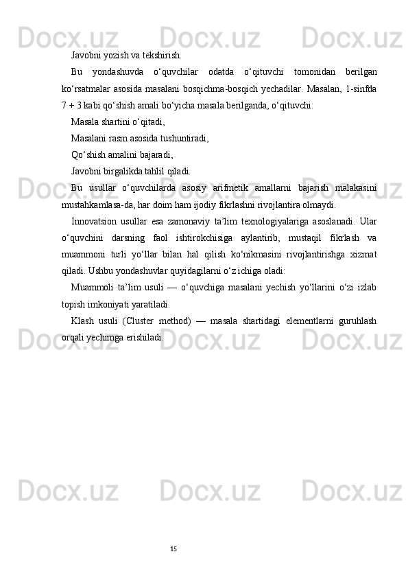 15Javobni yozish va tekshirish.
Bu   yondashuvda   o‘quvchilar   odatda   o‘qituvchi   tomonidan   berilgan
ko‘rsatmalar   asosida   masalani   bosqichma-bosqich   yechadilar.   Masalan,   1-sinfda
7 + 3 kabi qo‘shish amali bo‘yicha masala berilganda, o‘qituvchi:
Masala shartini o‘qitadi,
Masalani rasm asosida tushuntiradi,
Qo‘shish amalini bajaradi,
Javobni birgalikda tahlil qiladi.
Bu   usullar   o‘quvchilarda   asosiy   arifmetik   amallarni   bajarish   malakasini
mustahkamlasa-da, har doim ham ijodiy fikrlashni rivojlantira olmaydi.
Innovatsion   usullar   esa   zamonaviy   ta’lim   texnologiyalariga   asoslanadi.   Ular
o‘quvchini   darsning   faol   ishtirokchisiga   aylantirib,   mustaqil   fikrlash   va
muammoni   turli   yo‘llar   bilan   hal   qilish   ko‘nikmasini   rivojlantirishga   xizmat
qiladi. Ushbu yondashuvlar quyidagilarni o‘z ichiga oladi:
Muammoli   ta’lim   usuli   —   o‘quvchiga   masalani   yechish   yo‘llarini   o‘zi   izlab
topish imkoniyati yaratiladi.
Klash   usuli   (Cluster   method)   —   masala   shartidagi   elementlarni   guruhlash
orqali yechimga erishiladi. 