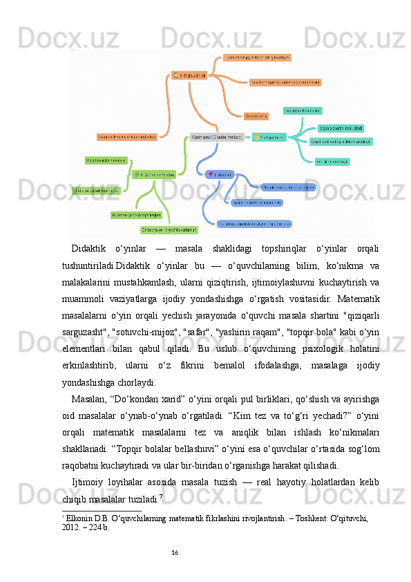 16Didaktik   o‘yinlar   —   masala   shaklidagi   topshiriqlar   o‘yinlar   orqali
tushuntiriladi.Didaktik   o‘yinlar   bu   —   o‘quvchilarning   bilim,   ko‘nikma   va
malakalarini   mustahkamlash,   ularni   qiziqtirish,   ijtimoiylashuvni   kuchaytirish   va
muammoli   vaziyatlarga   ijodiy   yondashishga   o‘rgatish   vositasidir.   Matematik
masalalarni   o‘yin   orqali   yechish   jarayonida   o‘quvchi   masala   shartini   "qiziqarli
sarguzasht", "sotuvchi-mijoz", "safar", "yashirin raqam", "topqir bola" kabi o‘yin
elementlari   bilan   qabul   qiladi.   Bu   uslub   o‘quvchining   psixologik   holatini
erkinlashtirib,   ularni   o‘z   fikrini   bemalol   ifodalashga,   masalaga   ijodiy
yondashishga chorlaydi.
Masalan, “Do‘kondan xarid” o‘yini orqali pul birliklari, qo‘shish va ayirishga
oid   masalalar   o‘ynab-o‘ynab   o‘rgatiladi.   “Kim   tez   va   to‘g‘ri   yechadi?”   o‘yini
orqali   matematik   masalalarni   tez   va   aniqlik   bilan   ishlash   ko‘nikmalari
shakllanadi. “Topqir bolalar bellashuvi” o‘yini esa o‘quvchilar o‘rtasida sog‘lom
raqobatni kuchaytiradi va ular bir-biridan o‘rganishga harakat qilishadi.
Ijtimoiy   loyihalar   asosida   masala   tuzish   —   real   hayotiy   holatlardan   kelib
chiqib masalalar tuziladi. 7
7
  Elkonin D.B.  O‘quvchilarning matematik fikrlashini rivojlantirish . – Toshkent: O‘qituvchi, 
2012. – 224 b. 