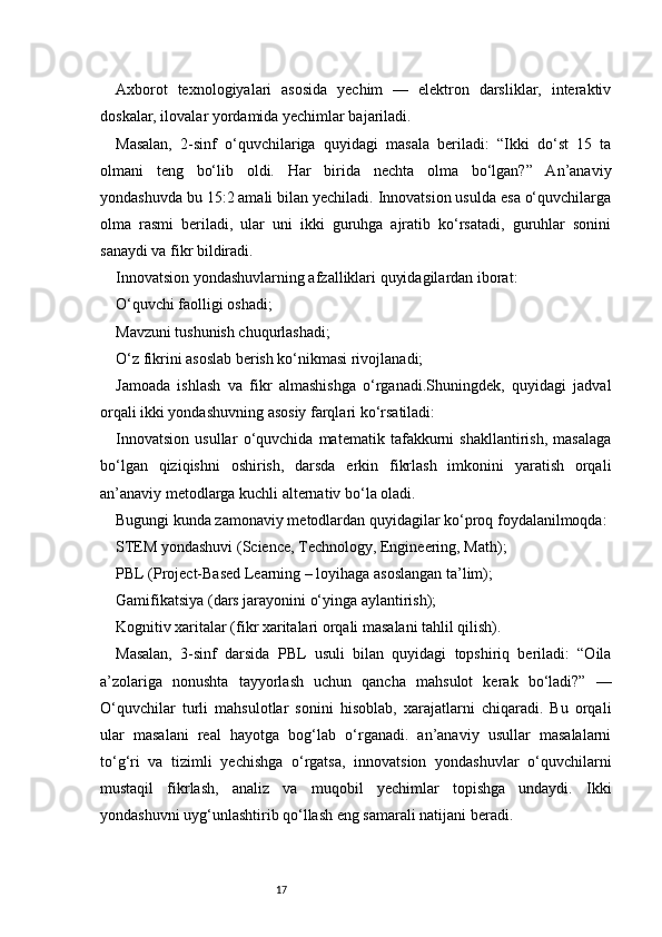 17Axborot   texnologiyalari   asosida   yechim   —   elektron   darsliklar,   interaktiv
doskalar, ilovalar yordamida yechimlar bajariladi.
Masalan,   2-sinf   o‘quvchilariga   quyidagi   masala   beriladi:   “Ikki   do‘st   15   ta
olmani   teng   bo‘lib   oldi.   Har   birida   nechta   olma   bo‘lgan?”   An’anaviy
yondashuvda bu 15:2 amali bilan yechiladi. Innovatsion usulda esa o‘quvchilarga
olma   rasmi   beriladi,   ular   uni   ikki   guruhga   ajratib   ko‘rsatadi,   guruhlar   sonini
sanaydi va fikr bildiradi.
Innovatsion yondashuvlarning afzalliklari quyidagilardan iborat:
O‘quvchi faolligi oshadi;
Mavzuni tushunish chuqurlashadi;
O‘z fikrini asoslab berish ko‘nikmasi rivojlanadi;
Jamoada   ishlash   va   fikr   almashishga   o‘rganadi.Shuningdek,   quyidagi   jadval
orqali ikki yondashuvning asosiy farqlari ko‘rsatiladi:
Innovatsion   usullar   o‘quvchida   matematik   tafakkurni   shakllantirish,   masalaga
bo‘lgan   qiziqishni   oshirish,   darsda   erkin   fikrlash   imkonini   yaratish   orqali
an’anaviy metodlarga kuchli alternativ bo‘la oladi.
Bugungi kunda zamonaviy metodlardan quyidagilar ko‘proq foydalanilmoqda:
STEM yondashuvi (Science, Technology, Engineering, Math);
PBL (Project-Based Learning – loyihaga asoslangan ta’lim);
Gamifikatsiya (dars jarayonini o‘yinga aylantirish);
Kognitiv xaritalar (fikr xaritalari orqali masalani tahlil qilish).
Masalan,   3-sinf   darsida   PBL   usuli   bilan   quyidagi   topshiriq   beriladi:   “Oila
a’zolariga   nonushta   tayyorlash   uchun   qancha   mahsulot   kerak   bo‘ladi?”   —
O‘quvchilar   turli   mahsulotlar   sonini   hisoblab,   xarajatlarni   chiqaradi.   Bu   orqali
ular   masalani   real   hayotga   bog‘lab   o‘rganadi.   an’anaviy   usullar   masalalarni
to‘g‘ri   va   tizimli   yechishga   o‘rgatsa,   innovatsion   yondashuvlar   o‘quvchilarni
mustaqil   fikrlash,   analiz   va   muqobil   yechimlar   topishga   undaydi.   Ikki
yondashuvni uyg‘unlashtirib qo‘llash eng samarali natijani beradi. 