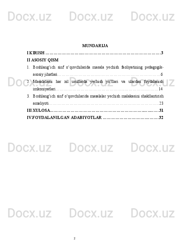 2 MUNDARIJA
I . KIRISH ……………………..………………………………………………….3
II  ASOSIY QISM 
1. B oshlang‘ich   sinf   o‘quvchilarida   masala   yechish   faoliyatining   pedagogik-
asosiy jihatlari ………………………..……………………….………………6
2. M asalalarni   har   xil   usullarda   yechish   yo‘llari   va   ulardan   foydalanish
imkoniyatlari …………………………………………..…………….………14
3. B oshlang‘ich sinf  o‘quvchilarida masalalar  yechish malakasini  shakllantirish
amaliyoti ……………………………………………………………………..23
III . XULOSA…………………………………………………………..…..…….31
IV.FOYDALANILGAN ADABIYOTLAR ………………………….……….32 