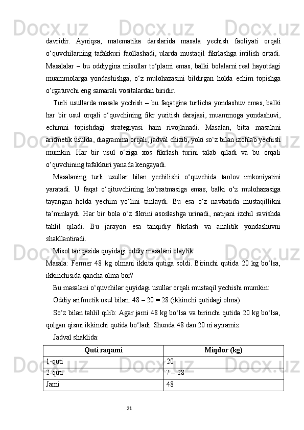 21davridir.   Ayniqsa,   matematika   darslarida   masala   yechish   faoliyati   orqali
o‘quvchilarning   tafakkuri   faollashadi,   ularda   mustaqil   fikrlashga   intilish   ortadi.
Masalalar  – bu oddiygina misollar to‘plami  emas, balki bolalarni real  hayotdagi
muammolarga   yondashishga,   o‘z   mulohazasini   bildirgan   holda   echim   topishga
o‘rgatuvchi eng samarali vositalardan biridir.
Turli usullarda masala yechish – bu faqatgina turlicha yondashuv emas, balki
har   bir   usul   orqali   o‘quvchining   fikr   yuritish   darajasi,   muammoga   yondashuvi,
echimni   topishdagi   strategiyasi   ham   rivojlanadi.   Masalan,   bitta   masalani
arifmetik usulda, diagramma orqali, jadval chizib, yoki so‘z bilan izohlab yechish
mumkin.   Har   bir   usul   o‘ziga   xos   fikrlash   turini   talab   qiladi   va   bu   orqali
o‘quvchining tafakkuri yanada kengayadi.
Masalaning   turli   usullar   bilan   yechilishi   o‘quvchida   tanlov   imkoniyatini
yaratadi.   U   faqat   o‘qituvchining   ko‘rsatmasiga   emas,   balki   o‘z   mulohazasiga
tayangan   holda   yechim   yo‘lini   tanlaydi.   Bu   esa   o‘z   navbatida   mustaqillikni
ta’minlaydi.   Har   bir   bola   o‘z   fikrini   asoslashga   urinadi,   natijani   izchil   ravishda
tahlil   qiladi.   Bu   jarayon   esa   tanqidiy   fikrlash   va   analitik   yondashuvni
shakllantiradi.
Misol tariqasida quyidagi oddiy masalani olaylik:
Masala:   Fermer   48   kg   olmani   ikkita   qutiga   soldi.   Birinchi   qutida   20   kg   bo‘lsa,
ikkinchisida qancha olma bor?
Bu masalani o‘quvchilar quyidagi usullar orqali mustaqil yechishi mumkin:
Oddiy arifmetik usul bilan: 48 – 20 = 28 (ikkinchi qutidagi olma)
So‘z bilan tahlil qilib: Agar jami 48 kg bo‘lsa va birinchi qutida 20 kg bo‘lsa,
qolgan qismi ikkinchi qutida bo‘ladi. Shunda 48 dan 20 ni ayiramiz.
Jadval shaklida:
Quti raqami Miqdor (kg)
1-quti 20
2-quti ? = 28
Jami 48 