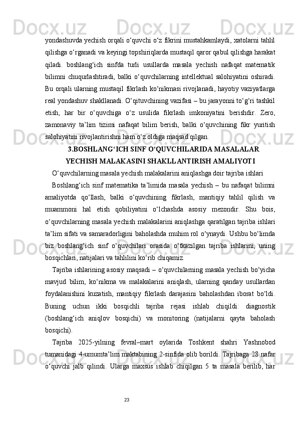 23yondashuvda yechish orqali o‘quvchi o‘z fikrini mustahkamlaydi, xatolarni tahlil
qilishga o‘rganadi va keyingi topshiriqlarda mustaqil qaror qabul qilishga harakat
qiladi.   boshlang‘ich   sinfda   turli   usullarda   masala   yechish   nafaqat   matematik
bilimni   chuqurlashtiradi,   balki   o‘quvchilarning   intellektual   salohiyatini   oshiradi.
Bu orqali ularning mustaqil fikrlash ko‘nikmasi rivojlanadi, hayotiy vaziyatlarga
real yondashuv shakllanadi. O‘qituvchining vazifasi – bu jarayonni to‘g‘ri tashkil
etish,   har   bir   o‘quvchiga   o‘z   usulida   fikrlash   imkoniyatini   berishdir.   Zero,
zamonaviy   ta’lim   tizimi   nafaqat   bilim   berish,   balki   o‘quvchining   fikr   yuritish
salohiyatini rivojlantirishni ham o‘z oldiga maqsad qilgan.
3.BOSHLANG‘ICH SINF O‘QUVCHILARIDA MASALALAR
YECHISH MALAKASINI SHAKLLANTIRISH AMALIYOTI
O‘quvchilarning masala yechish malakalarini aniqlashga doir tajriba ishlari
Boshlang‘ich   sinf   matematika   ta’limida   masala   yechish   –   bu   nafaqat   bilimni
amaliyotda   qo‘llash,   balki   o‘quvchining   fikrlash,   mantiqiy   tahlil   qilish   va
muammoni   hal   etish   qobiliyatini   o‘lchashda   asosiy   mezondir.   Shu   bois,
o‘quvchilarning masala yechish malakalarini aniqlashga qaratilgan tajriba ishlari
ta’lim sifati va samaradorligini baholashda muhim rol o‘ynaydi. Ushbu bo‘limda
biz   boshlang‘ich   sinf   o‘quvchilari   orasida   o‘tkazilgan   tajriba   ishlarini,   uning
bosqichlari, natijalari va tahlilini ko‘rib chiqamiz.
Tajriba ishlarining asosiy maqsadi – o‘quvchilarning masala yechish bo‘yicha
mavjud   bilim,   ko‘nikma   va   malakalarini   aniqlash,   ularning   qanday   usullardan
foydalanishini   kuzatish,   mantiqiy   fikrlash   darajasini   baholashdan   iborat   bo‘ldi.
Buning   uchun   ikki   bosqichli   tajriba   rejasi   ishlab   chiqildi:   diagnostik
(boshlang‘ich   aniqlov   bosqichi)   va   monitoring   (natijalarni   qayta   baholash
bosqichi).
Tajriba   2025-yilning   fevral–mart   oylarida   Toshkent   shahri   Yashnobod
tumanidagi 4-umumta’lim maktabining 2-sinfida olib borildi. Tajribaga 28 nafar
o‘quvchi   jalb   qilindi.   Ularga   maxsus   ishlab   chiqilgan   5   ta   masala   berilib,   har 