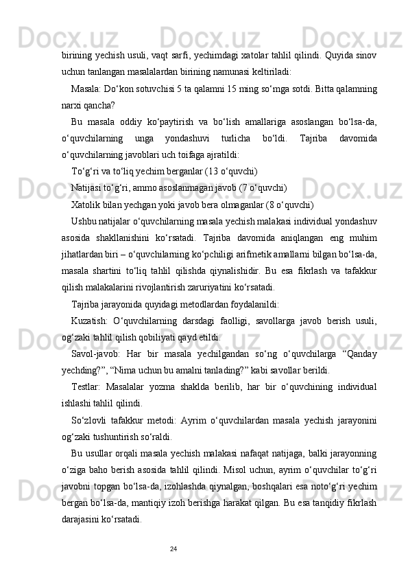 24birining yechish usuli, vaqt sarfi, yechimdagi xatolar tahlil qilindi. Quyida sinov
uchun tanlangan masalalardan birining namunasi keltiriladi:
Masala: Do‘kon sotuvchisi 5 ta qalamni 15 ming so‘mga sotdi. Bitta qalamning
narxi qancha?
Bu   masala   oddiy   ko‘paytirish   va   bo‘lish   amallariga   asoslangan   bo‘lsa-da,
o‘quvchilarning   unga   yondashuvi   turlicha   bo‘ldi.   Tajriba   davomida
o‘quvchilarning javoblari uch toifaga ajratildi:
To‘g‘ri va to‘liq yechim berganlar (13 o‘quvchi)
Natijasi to‘g‘ri, ammo asoslanmagan javob (7 o‘quvchi)
Xatolik bilan yechgan yoki javob bera olmaganlar (8 o‘quvchi)
Ushbu natijalar o‘quvchilarning masala yechish malakasi individual yondashuv
asosida   shakllanishini   ko‘rsatadi.   Tajriba   davomida   aniqlangan   eng   muhim
jihatlardan biri – o‘quvchilarning ko‘pchiligi arifmetik amallarni bilgan bo‘lsa-da,
masala   shartini   to‘liq   tahlil   qilishda   qiynalishidir.   Bu   esa   fikrlash   va   tafakkur
qilish malakalarini rivojlantirish zaruriyatini ko‘rsatadi.
Tajriba jarayonida quyidagi metodlardan foydalanildi:
Kuzatish:   O‘quvchilarning   darsdagi   faolligi,   savollarga   javob   berish   usuli,
og‘zaki tahlil qilish qobiliyati qayd etildi.
Savol-javob:   Har   bir   masala   yechilgandan   so‘ng   o‘quvchilarga   “Qanday
yechding?”, “Nima uchun bu amalni tanlading?” kabi savollar berildi.
Testlar:   Masalalar   yozma   shaklda   berilib,   har   bir   o‘quvchining   individual
ishlashi tahlil qilindi.
So‘zlovli   tafakkur   metodi:   Ayrim   o‘quvchilardan   masala   yechish   jarayonini
og‘zaki tushuntirish so‘raldi.
Bu usullar  orqali masala yechish malakasi  nafaqat  natijaga, balki  jarayonning
o‘ziga   baho  berish   asosida  tahlil  qilindi.  Misol   uchun,  ayrim  o‘quvchilar   to‘g‘ri
javobni topgan bo‘lsa-da, izohlashda qiynalgan, boshqalari  esa noto‘g‘ri  yechim
bergan bo‘lsa-da, mantiqiy izoh berishga harakat qilgan. Bu esa tanqidiy fikrlash
darajasini ko‘rsatadi. 