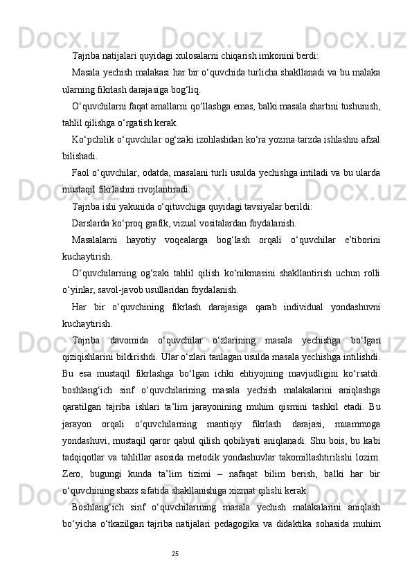 25Tajriba natijalari quyidagi xulosalarni chiqarish imkonini berdi:
Masala yechish malakasi har bir o‘quvchida turlicha shakllanadi va bu malaka
ularning fikrlash darajasiga bog‘liq.
O‘quvchilarni faqat amallarni qo‘llashga emas, balki masala shartini tushunish,
tahlil qilishga o‘rgatish kerak.
Ko‘pchilik o‘quvchilar og‘zaki izohlashdan ko‘ra yozma tarzda ishlashni afzal
bilishadi.
Faol o‘quvchilar, odatda, masalani turli usulda yechishga intiladi va bu ularda
mustaqil fikrlashni rivojlantiradi.
Tajriba ishi yakunida o‘qituvchiga quyidagi tavsiyalar berildi:
Darslarda ko‘proq grafik, vizual vositalardan foydalanish.
Masalalarni   hayotiy   voqealarga   bog‘lash   orqali   o‘quvchilar   e’tiborini
kuchaytirish.
O‘quvchilarning   og‘zaki   tahlil   qilish   ko‘nikmasini   shakllantirish   uchun   rolli
o‘yinlar, savol-javob usullaridan foydalanish.
Har   bir   o‘quvchining   fikrlash   darajasiga   qarab   individual   yondashuvni
kuchaytirish.
Tajriba   davomida   o‘quvchilar   o‘zlarining   masala   yechishga   bo‘lgan
qiziqishlarini bildirishdi. Ular o‘zlari tanlagan usulda masala yechishga intilishdi.
Bu   esa   mustaqil   fikrlashga   bo‘lgan   ichki   ehtiyojning   mavjudligini   ko‘rsatdi.
boshlang‘ich   sinf   o‘quvchilarining   masala   yechish   malakalarini   aniqlashga
qaratilgan   tajriba   ishlari   ta’lim   jarayonining   muhim   qismini   tashkil   etadi.   Bu
jarayon   orqali   o‘quvchilarning   mantiqiy   fikrlash   darajasi,   muammoga
yondashuvi,  mustaqil   qaror   qabul  qilish  qobiliyati  aniqlanadi.  Shu bois,  bu  kabi
tadqiqotlar   va   tahlillar   asosida   metodik   yondashuvlar   takomillashtirilishi   lozim.
Zero,   bugungi   kunda   ta’lim   tizimi   –   nafaqat   bilim   berish,   balki   har   bir
o‘quvchining shaxs sifatida shakllanishiga xizmat qilishi kerak.
Boshlang‘ich   sinf   o‘quvchilarining   masala   yechish   malakalarini   aniqlash
bo‘yicha   o‘tkazilgan   tajriba   natijalari   pedagogika   va   didaktika   sohasida   muhim 