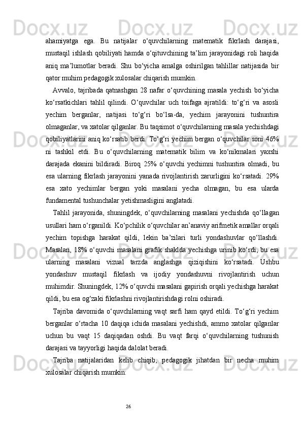 26ahamiyatga   ega.   Bu   natijalar   o‘quvchilarning   matematik   fikrlash   darajasi,
mustaqil  ishlash  qobiliyati  hamda o‘qituvchining ta’lim  jarayonidagi  roli  haqida
aniq   ma’lumotlar   beradi.   Shu   bo‘yicha   amalga   oshirilgan   tahlillar   natijasida   bir
qator muhim pedagogik xulosalar chiqarish mumkin.
Avvalo,   tajribada   qatnashgan   28   nafar   o‘quvchining   masala   yechish   bo‘yicha
ko‘rsatkichlari   tahlil   qilindi.   O‘quvchilar   uch   toifaga   ajratildi:   to‘g‘ri   va   asosli
yechim   berganlar,   natijasi   to‘g‘ri   bo‘lsa-da,   yechim   jarayonini   tushuntira
olmaganlar, va xatolar qilganlar. Bu taqsimot o‘quvchilarning masala yechishdagi
qobiliyatlarini aniq ko‘rsatib berdi. To‘g‘ri yechim bergan o‘quvchilar soni 46%
ni   tashkil   etdi.   Bu   o‘quvchilarning   matematik   bilim   va   ko‘nikmalari   yaxshi
darajada   ekanini   bildiradi.   Biroq   25%   o‘quvchi   yechimni   tushuntira   olmadi,   bu
esa   ularning  fikrlash   jarayonini   yanada   rivojlantirish   zarurligini   ko‘rsatadi.   29%
esa   xato   yechimlar   bergan   yoki   masalani   yecha   olmagan,   bu   esa   ularda
fundamental tushunchalar yetishmasligini anglatadi.
Tahlil   jarayonida,   shuningdek,   o‘quvchilarning   masalani   yechishda   qo‘llagan
usullari ham o‘rganildi. Ko‘pchilik o‘quvchilar an’anaviy arifmetik amallar orqali
yechim   topishga   harakat   qildi,   lekin   ba’zilari   turli   yondashuvlar   qo‘llashdi.
Masalan,  18%  o‘quvchi  masalani  grafik shaklda yechishga  urinib ko‘rdi, bu esa
ularning   masalani   vizual   tarzda   anglashga   qiziqishini   ko‘rsatadi.   Ushbu
yondashuv   mustaqil   fikrlash   va   ijodiy   yondashuvni   rivojlantirish   uchun
muhimdir. Shuningdek, 12% o‘quvchi masalani gapirish orqali yechishga harakat
qildi, bu esa og‘zaki fikrlashni rivojlantirishdagi rolni oshiradi.
Tajriba   davomida   o‘quvchilarning   vaqt   sarfi   ham   qayd   etildi.   To‘g‘ri   yechim
berganlar  o‘rtacha   10  daqiqa  ichida  masalani  yechishdi,   ammo  xatolar   qilganlar
uchun   bu   vaqt   15   daqiqadan   oshdi.   Bu   vaqt   farqi   o‘quvchilarning   tushunish
darajasi va tayyorligi haqida dalolat beradi.
Tajriba   natijalaridan   kelib   chiqib,   pedagogik   jihatdan   bir   necha   muhim
xulosalar chiqarish mumkin: 