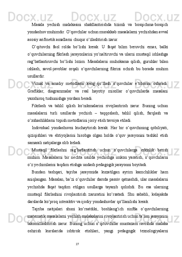 27Masala   yechish   malakasini   shakllantirishda   tizimli   va   bosqichma-bosqich
yondashuv muhimdir. O‘quvchilar uchun murakkab masalalarni yechishdan avval
asosiy arifmetik amallarni chuqur o‘zlashtirish zarur.
O‘qituvchi   faol   rolda   bo‘lishi   kerak.   U   faqat   bilim   beruvchi   emas,   balki
o‘quvchilarning fikrlash jarayonlarini yo‘naltiruvchi va ularni mustaqil ishlashga
rag‘batlantiruvchi   bo‘lishi   lozim.   Masalalarni   muhokama   qilish,   guruhlar   bilan
ishlash,   savol-javoblar   orqali   o‘quvchilarning   fikrini   ochish   bu   borada   muhim
usullardir.
Vizual   va   amaliy   metodlarni   keng   qo‘llash   o‘quvchilar   e’tiborini   oshiradi.
Grafiklar,   diagrammalar   va   real   hayotiy   misollar   o‘quvchilarda   masalani
yaxshiroq tushunishga yordam beradi.
Fikrlash   va   tahlil   qilish   ko‘nikmalarini   rivojlantirish   zarur.   Buning   uchun
masalalarni   turli   usullarda   yechish   –   taqqoslash,   tahlil   qilish,   farqlash   va
o‘xshashliklarni topish metodlarini joriy etish tavsiya etiladi.
Individual   yondashuvni   kuchaytirish   kerak.   Har   bir   o‘quvchining   qobiliyati,
qiziqishlari   va   ehtiyojlarini   hisobga   olgan   holda   o‘quv   jarayonini   tashkil   etish
samarali natijalarga olib keladi.
Mustaqil   fikrlashni   rag‘batlantirish   uchun   o‘quvchilarga   erkinlik   berish
muhim.   Masalalarni   bir   nechta   usulda   yechishga   imkon   yaratish,   o‘quvchilarni
o‘z yechimlarini taqdim etishga undash pedagogik jarayonni boyitadi.
Bundan   tashqari,   tajriba   jarayonida   kuzatilgan   ayrim   kamchiliklar   ham
aniqlangan. Masalan, ba’zi o‘quvchilar darsda passiv qatnashdi, ular masalalarni
yechishda   faqat   taqdim   etilgan   usullarga   tayanib   qolishdi.   Bu   esa   ularning
mustaqil   fikrlashini   rivojlantirish   zaruratini   ko‘rsatadi.   Shu   sababli,   kelajakda
darslarda ko‘proq interaktiv va ijodiy yondashuvlar qo‘llanilishi kerak.
Tajriba   natijalari   shuni   ko‘rsatdiki,   boshlang‘ich   sinfda   o‘quvchilarning
matematik masalalarni yechish malakalarini rivojlantirish uchun ta’lim jarayonini
takomillashtirish   zarur.   Buning   uchun   o‘qituvchilar   muntazam   ravishda   malaka
oshirish   kurslarida   ishtirok   etishlari,   yangi   pedagogik   texnologiyalarni 