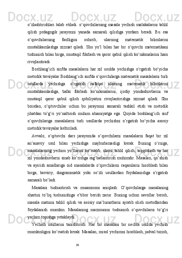 28o‘zlashtirishlari   talab   etiladi.   o‘quvchilarning   masala   yechish   malakalarini   tahlil
qilish   pedagogik   jarayonni   yanada   samarali   qilishga   yordam   beradi.   Bu   esa
o‘quvchilarning   faolligini   oshirib,   ularning   matematik   bilimlarini
mustahkamlashga   xizmat   qiladi.   Shu   yo‘l   bilan   har   bir   o‘quvchi   matematikani
tushunish bilan birga, mustaqil fikrlash va qaror qabul qilish ko‘nikmalarini ham
rivojlantiradi.
Boshlang‘ich   sinfda   masalalarni   har   xil   usulda   yechishga   o‘rgatish   bo‘yicha
metodik tavsiyalar Boshlang‘ich sinfda o‘quvchilarga matematik masalalarni turli
usullarda   yechishga   o‘rgatish   nafaqat   ularning   matematik   bilimlarini
mustahkamlashga,   balki   fikrlash   ko‘nikmalarini,   ijodiy   yondashuvlarini   va
mustaqil   qaror   qabul   qilish   qobiliyatini   rivojlantirishga   xizmat   qiladi.   Shu
boisdan,   o‘qituvchilar   uchun   bu   jarayonni   samarali   tashkil   etish   va   metodik
jihatdan   to‘g‘ri   yo‘naltirish   muhim   ahamiyatga   ega.   Quyida   boshlang‘ich   sinf
o‘quvchilariga   masalalarni   turli   usullarda   yechishni   o‘rgatish   bo‘yicha   asosiy
metodik tavsiyalar keltiriladi.
Avvalo,   o‘qituvchi   dars   jarayonida   o‘quvchilarni   masalalarni   faqat   bir   xil
an’anaviy   usul   bilan   yechishga   majburlamasligi   kerak.   Buning   o‘rniga,
masalalarning   yechim   yo‘llarini   ko‘rsatib,   ularni   tahlil   qilish,   taqqoslash   va   har
xil yondashuvlarni sinab ko‘rishga rag‘batlantirish muhimdir. Masalan,  qo‘shish
va   ayirish   amallariga   oid   masalalarda   o‘quvchilarni   raqamlarni   hisoblash   bilan
birga,   tasviriy,   diagrammatik   yoki   so‘zli   usullardan   foydalanishga   o‘rgatish
samarali bo‘ladi.
Masalani   tushuntirish   va   muammoni   aniqlash:   O‘quvchilarga   masalaning
shartini   to‘liq   tushunishiga   e’tibor   berish   zarur.   Buning   uchun   savollar   berish,
masala   matnini   tahlil   qilish   va   asosiy   ma’lumotlarni   ajratib   olish   metodlaridan
foydalanish   mumkin.   Masalaning   mazmunini   tushunish   o‘quvchilarni   to‘g‘ri
yechim topishga yetaklaydi.
Yechish   usullarini   tanishtirish:   Har   bir   masalani   bir   nechta   usulda   yechish
mumkinligini ko‘rsatish kerak. Masalan, misol yechimni hisoblash, jadval tuzish, 
