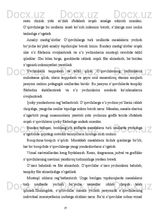 29rasm   chizish   yoki   so‘zlab   ifodalash   orqali   amalga   oshirish   mumkin.
O‘quvchilarga   bu   usullarni   sinab   ko‘rish   imkonini   berish,   o‘zlariga   mos   usulni
tanlashga o‘rgatadi.
Amaliy   mashg‘ulotlar:   O‘quvchilarga   turli   usullarda   masalalarni   yechish
bo‘yicha   ko‘plab   amaliy   topshiriqlar   berish   lozim.   Bunday   mashg‘ulotlar   orqali
ular   o‘z   fikrlarini   rivojlantiradi   va   o‘z   yechimlarini   mustaqil   ravishda   tahlil
qiladilar.   Shu   bilan   birga,   guruhlarda   ishlash   orqali   fikr   almashish,   bir-biridan
o‘rganish imkoniyatlari yaratiladi.
Yechimlarni   taqqoslash   va   tahlil   qilish:   O‘quvchilarning   yechimlarini
muhokama   qilish,   ularni   taqqoslash   va   qaysi   usul   samaraliroq   ekanini   aniqlash
jarayoni muhim pedagogik usullardan biridir. Bu jarayon o‘quvchilarda tanqidiy
fikrlashni   shakllantiradi   va   o‘z   yechimlarini   asoslash   ko‘nikmalarini
rivojlantiradi.
Ijodiy yondashuvni rag‘batlantirish: O‘quvchilarga o‘z yechim yo‘llarini ishlab
chiqishga, yangicha usullar topishga imkon berish zarur. Masalan, masala shartini
o‘zgartirib   yangi   muammolarni   yaratish   yoki   yechimni   grafik   tarzda   ifodalash
orqali o‘quvchilarni ijodiy fikrlashga undash mumkin.
Bundan   tashqari,   boshlang‘ich   sinflarda   masalalarni   turli   usullarda   yechishga
o‘rgatishda quyidagi metodik tamoyillarni hisobga olish muhim:
Bosqichma-bosqich   o‘qitish:   Murakkab   masalalarni   kichik   qismlarga   bo‘lib,
har bir bosqichda o‘quvchilarga yangi yondashuvlarni o‘rgatish.
Vizual materiallardan keng foydalanish: Rasm, diagramma, jadval va grafiklar
o‘quvchilarning mavzuni yaxshiroq tushunishiga yordam beradi.
O‘zaro   baholash   va   fikr   almashish:   O‘quvchilar   o‘zaro   yechimlarni   baholab,
tanqidiy fikr almashishga o‘rgatiladi.
Mustaqil   ishlarni   rag‘batlantirish:   Uyga   berilgan   topshiriqlarda   masalalarni
turli   usullarda   yechish   bo‘yicha   variantlar   ishlab   chiqish   talab
qilinadi.Shuningdek,   o‘qituvchilar   masala   yechish   jarayonida   o‘quvchilarning
individual xususiyatlarini inobatga olishlari zarur. Ba’zi o‘quvchilar uchun vizual 