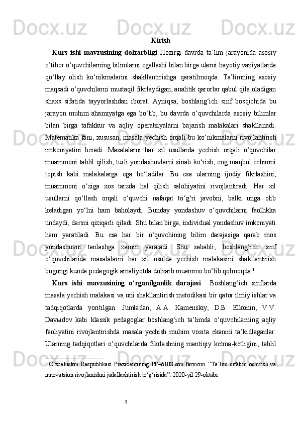 3 Kirish
Kurs   ishi   mavzusining   dolzarbligi   Hozirgi   davrda   ta’lim   jarayonida   asosiy
e’tibor o‘quvchilarning bilimlarni egallashi bilan birga ularni hayotiy vaziyatlarda
qo‘llay   olish   ko‘nikmalarini   shakllantirishga   qaratilmoqda.   Ta’limning   asosiy
maqsadi o‘quvchilarni mustaqil fikrlaydigan, analitik qarorlar qabul qila oladigan
shaxs   sifatida   tayyorlashdan   iborat.   Ayniqsa,   boshlang‘ich   sinf   bosqichida   bu
jarayon   muhim   ahamiyatga   ega   bo‘lib,   bu   davrda   o‘quvchilarda   asosiy   bilimlar
bilan   birga   tafakkur   va   aqliy   operatsiyalarni   bajarish   malakalari   shakllanadi.
Matematika  fani, xususan,  masala  yechish  orqali  bu ko‘nikmalarni  rivojlantirish
imkoniyatini   beradi.   Masalalarni   har   xil   usullarda   yechish   orqali   o‘quvchilar
muammoni tahlil qilish, turli yondashuvlarni sinab ko‘rish, eng maqbul echimni
topish   kabi   malakalarga   ega   bo‘ladilar.   Bu   esa   ularning   ijodiy   fikrlashini,
muammoni   o‘ziga   xos   tarzda   hal   qilish   salohiyatini   rivojlantiradi.   Har   xil
usullarni   qo‘llash   orqali   o‘quvchi   nafaqat   to‘g‘ri   javobni,   balki   unga   olib
keladigan   yo‘lni   ham   baholaydi.   Bunday   yondashuv   o‘quvchilarni   faollikka
undaydi, darsni qiziqarli qiladi. Shu bilan birga, individual yondashuv imkoniyati
ham   yaratiladi.   Bu   esa   har   bir   o‘quvchining   bilim   darajasiga   qarab   mos
yondashuvni   tanlashga   zamin   yaratadi.   Shu   sababli,   boshlang‘ich   sinf
o‘quvchilarida   masalalarni   har   xil   usulda   yechish   malakasini   shakllantirish
bugungi kunda pedagogik amaliyotda dolzarb muammo bo‘lib qolmoqda. 1
Kurs   ishi   mavzusining   o‘rganilganlik   darajasi     Boshlang‘ich   sinflarda
masala yechish malakasi va uni shakllantirish metodikasi bir qator ilmiy ishlar va
tadqiqotlarda   yoritilgan.   Jumladan,   A.A.   Kamenskiy,   D.B.   Elkonin,   V.V.
Davыdov   kabi   klassik   pedagoglar   boshlang‘ich   ta’limda   o‘quvchilarning   aqliy
faoliyatini   rivojlantirishda   masala   yechish   muhim   vosita   ekanini   ta’kidlaganlar.
Ularning   tadqiqotlari   o‘quvchilarda   fikrlashning   mantiqiy   ketma-ketligini,   tahlil
1
  O‘zbekiston   Respublikasi   Prezidentining   PF–6108-son   farmoni.   “Ta’lim   sifatini   oshirish   va
innovatsion rivojlanishni jadallashtirish to‘g‘risida”. 2020-yil 29-oktabr. 