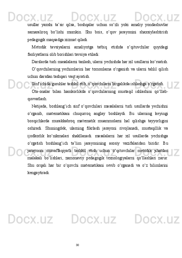 30usullar   yaxshi   ta’sir   qilsa,   boshqalar   uchun   so‘zli   yoki   amaliy   yondashuvlar
samaraliroq   bo‘lishi   mumkin.   Shu   bois,   o‘quv   jarayonini   shaxsiylashtirish
pedagogik maqsadga xizmat qiladi.
Metodik   tavsiyalarni   amaliyotga   tatbiq   etishda   o‘qituvchilar   quyidagi
faoliyatlarni olib borishlari tavsiya etiladi:
Darslarda turli masalalarni tanlash, ularni yechishda har xil usullarni ko‘rsatish.
O‘quvchilarning   yechimlarini   har   tomonlama   o‘rganish   va   ularni   tahlil   qilish
uchun darsdan tashqari vaqt ajratish.
Sinf ichida guruhlar tashkil etib, o‘quvchilarni birgalikda ishlashga o‘rgatish.
Ota-onalar   bilan   hamkorlikda   o‘quvchilarning   mustaqil   ishlashini   qo‘llab-
quvvatlash.
Natijada,   boshlang‘ich   sinf   o‘quvchilari   masalalarni   turli   usullarda   yechishni
o‘rganib,   matematikani   chuqurroq   anglay   boshlaydi.   Bu   ularning   keyingi
bosqichlarda   murakkabroq   matematik   muammolarni   hal   qilishga   tayyorligini
oshiradi.   Shuningdek,   ularning   fikrlash   jarayoni   rivojlanadi,   mustaqillik   va
ijodkorlik   ko‘nikmalari   shakllanadi.   masalalarni   har   xil   usullarda   yechishga
o‘rgatish   boshlang‘ich   ta’lim   jarayonining   asosiy   vazifalaridan   biridir.   Bu
jarayonni   muvaffaqiyatli   tashkil   etish   uchun   o‘qituvchilar   metodik   jihatdan
malakali   bo‘lishlari,   zamonaviy   pedagogik   texnologiyalarni   qo‘llashlari   zarur.
Shu   orqali   har   bir   o‘quvchi   matematikani   sevib   o‘rganadi   va   o‘z   bilimlarini
kengaytiradi. 