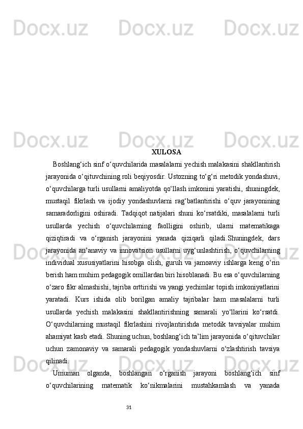 31 XULOSA
Boshlang‘ich sinf o‘quvchilarida masalalarni yechish malakasini shakllantirish
jarayonida o‘qituvchining roli beqiyosdir. Ustozning to‘g‘ri metodik yondashuvi,
o‘quvchilarga turli usullarni amaliyotda qo‘llash imkonini yaratishi, shuningdek,
mustaqil   fikrlash   va   ijodiy   yondashuvlarni   rag‘batlantirishi   o‘quv   jarayonining
samaradorligini   oshiradi.   Tadqiqot   natijalari   shuni   ko‘rsatdiki,   masalalarni   turli
usullarda   yechish   o‘quvchilarning   faolligini   oshirib,   ularni   matematikaga
qiziqtiradi   va   o‘rganish   jarayonini   yanada   qiziqarli   qiladi.Shuningdek,   dars
jarayonida   an’anaviy   va   innovatsion   usullarni   uyg‘unlashtirish,   o‘quvchilarning
individual   xususiyatlarini   hisobga   olish,   guruh   va   jamoaviy   ishlarga   keng   o‘rin
berish ham muhim pedagogik omillardan biri hisoblanadi. Bu esa o‘quvchilarning
o‘zaro fikr almashishi, tajriba orttirishi va yangi yechimlar topish imkoniyatlarini
yaratadi.   Kurs   ishida   olib   borilgan   amaliy   tajribalar   ham   masalalarni   turli
usullarda   yechish   malakasini   shakllantirishning   samarali   yo‘llarini   ko‘rsatdi.
O‘quvchilarning   mustaqil   fikrlashini   rivojlantirishda   metodik   tavsiyalar   muhim
ahamiyat kasb etadi. Shuning uchun, boshlang‘ich ta’lim jarayonida o‘qituvchilar
uchun   zamonaviy   va   samarali   pedagogik   yondashuvlarni   o‘zlashtirish   tavsiya
qilinadi.
Umuman   olganda,   boshlangan   o‘rganish   jarayoni   boshlang‘ich   sinf
o‘quvchilarining   matematik   ko‘nikmalarini   mustahkamlash   va   yanada