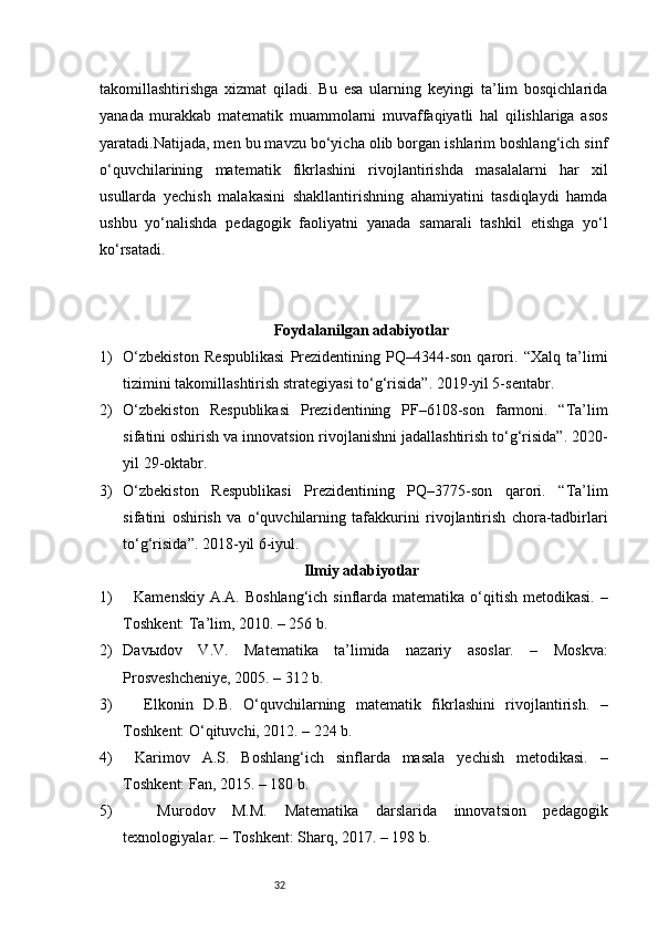 32takomillashtirishga   xizmat   qiladi.   Bu   esa   ularning   keyingi   ta’lim   bosqichlarida
yanada   murakkab   matematik   muammolarni   muvaffaqiyatli   hal   qilishlariga   asos
yaratadi.Natijada, men bu mavzu bo‘yicha olib borgan ishlarim boshlang‘ich sinf
o‘quvchilarining   matematik   fikrlashini   rivojlantirishda   masalalarni   har   xil
usullarda   yechish   malakasini   shakllantirishning   ahamiyatini   tasdiqlaydi   hamda
ushbu   yo‘nalishda   pedagogik   faoliyatni   yanada   samarali   tashkil   etishga   yo‘l
ko‘rsatadi.
Foydalanilgan adabiyotlar
1) O‘zbekiston   Respublikasi   Prezidentining   PQ–4344-son   qarori.   “Xalq   ta’limi
tizimini takomillashtirish strategiyasi to‘g‘risida”. 2019-yil 5-sentabr.
2) O‘zbekiston   Respublikasi   Prezidentining   PF–6108-son   farmoni.   “Ta’lim
sifatini oshirish va innovatsion rivojlanishni jadallashtirish to‘g‘risida”. 2020-
yil 29-oktabr.
3) O‘zbekiston   Respublikasi   Prezidentining   PQ–3775-son   qarori.   “Ta’lim
sifatini   oshirish   va   o‘quvchilarning   tafakkurini   rivojlantirish   chora-tadbirlari
to‘g‘risida”. 2018-yil 6-iyul.
Ilmiy adabiyotlar
1)    Kamenskiy  A.A. Boshlang‘ich sinflarda matematika o‘qitish metodikasi.  –
Toshkent: Ta’lim, 2010. – 256 b.
2) Davыdov   V.V.   Matematika   ta’limida   nazariy   asoslar.   –   Moskva:
Prosveshcheniye, 2005. – 312 b.
3)     Elkonin   D.B.   O‘quvchilarning   matematik   fikrlashini   rivojlantirish.   –
Toshkent: O‘qituvchi, 2012. – 224 b.
4)   Karimov   A.S.   Boshlang‘ich   sinflarda   masala   yechish   metodikasi.   –
Toshkent: Fan, 2015. – 180 b.
5)     Murodov   M.M.   Matematika   darslarida   innovatsion   pedagogik
texnologiyalar. – Toshkent: Sharq, 2017. – 198 b. 