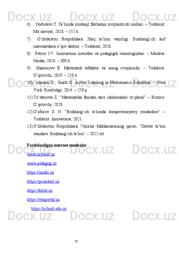 336)   Norbekov T. Ta’limda mustaqil fikrlashni rivojlantirish usullari. – Toshkent:
Ma’naviyat, 2018. – 152 b.
7)   O‘zbekiston   Respublikasi   Xalq   ta’limi   vazirligi.   Boshlang‘ich   sinf
matematikasi o‘quv dasturi. – Toshkent, 2020.
8)   Petrov   I.V.   Innovatsion   metodlar   va   pedagogik   texnologiyalar.   –   Moskva:
Nauka, 2016. – 300 b.
9)   Shamsiyev   B.   Matematik   tafakkur   va   uning   rivojlanishi.   –   Toshkent:
O‘qituvchi, 2019. – 210 b.
10)   Johnson   D.,   Smith   K.   Active   Learning   in   Mathematics   Education.   –   New
York: Routledge, 2014. – 250 p.
11) To‘xtayeva   Z.   “Matematika   fanidan   dars   ishlanmalari   to‘plami”   –   Buxoro:
O‘qituvchi, 2020.
12) G‘afurov   S.   N.   “Boshlang‘ich   ta’limda   kompetensiyaviy   yondashuv”   –
Toshkent: Innovatsiya, 2021.
13) O‘zbekiston   Respublikasi   Vazirlar   Mahkamasining   qarori.   “Davlat   ta’lim
standarti. Boshlang‘ich ta’lim” – 2022-yil.
Foydalanilgan internet manbalar 
www.ziyonet.uz
www.pedagog.uz
https://uzedu.uz
https://president.uz
https://kitob.uz
https://eduportal.uz
https://school-edu.uz 