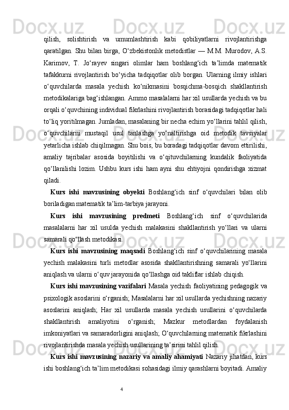 4qilish,   solishtirish   va   umumlashtirish   kabi   qobiliyatlarni   rivojlantirishga
qaratilgan.   Shu   bilan   birga,   O‘zbekistonlik   metodistlar   —   M.M.   Murodov,   A.S.
Karimov,   T.   Jo‘rayev   singari   olimlar   ham   boshlang‘ich   ta’limda   matematik
tafakkurni   rivojlantirish   bo‘yicha   tadqiqotlar   olib   borgan.   Ularning   ilmiy   ishlari
o‘quvchilarda   masala   yechish   ko‘nikmasini   bosqichma-bosqich   shakllantirish
metodikalariga bag‘ishlangan. Ammo masalalarni har xil usullarda yechish va bu
orqali o‘quvchining individual fikrlashini rivojlantirish borasidagi tadqiqotlar hali
to‘liq yoritilmagan. Jumladan, masalaning bir necha echim yo‘llarini tahlil qilish,
o‘quvchilarni   mustaqil   usul   tanlashga   yo‘naltirishga   oid   metodik   tavsiyalar
yetarlicha ishlab chiqilmagan. Shu bois, bu boradagi tadqiqotlar davom ettirilishi,
amaliy   tajribalar   asosida   boyitilishi   va   o‘qituvchilarning   kundalik   faoliyatida
qo‘llanilishi   lozim.   Ushbu   kurs   ishi   ham   ayni   shu   ehtiyojni   qondirishga   xizmat
qiladi.
Kurs   ishi   mavzusining   obyekti   Boshlang‘ich   sinf   o‘quvchilari   bilan   olib
boriladigan matematik ta’lim-tarbiya jarayoni.
Kurs   ishi   mavzusining   predmeti   Boshlang‘ich   sinf   o‘quvchilarida
masalalarni   har   xil   usulda   yechish   malakasini   shakllantirish   yo‘llari   va   ularni
samarali qo‘llash metodikasi.
Kurs   ishi   mavzusining   maqsadi   Boshlang‘ich   sinf   o‘quvchilarining   masala
yechish   malakasini   turli   metodlar   asosida   shakllantirishning   samarali   yo‘llarini
aniqlash va ularni o‘quv jarayonida qo‘llashga oid takliflar ishlab chiqish.
Kurs ishi mavzusining vazifalari   Masala yechish faoliyatining pedagogik va
psixologik asoslarini o‘rganish; Masalalarni har xil usullarda yechishning nazariy
asoslarini   aniqlash;   Har   xil   usullarda   masala   yechish   usullarini   o‘quvchilarda
shakllantirish   amaliyotini   o‘rganish;   Mazkur   metodlardan   foydalanish
imkoniyatlari va samaradorligini aniqlash; O‘quvchilarning matematik fikrlashini
rivojlantirishda masala yechish usullarining ta’sirini tahlil qilish.
Kurs ishi mavzusining nazariy va amaliy ahamiyati   Nazariy jihatdan, kurs
ishi boshlang‘ich ta’lim metodikasi sohasidagi ilmiy qarashlarni boyitadi. Amaliy 