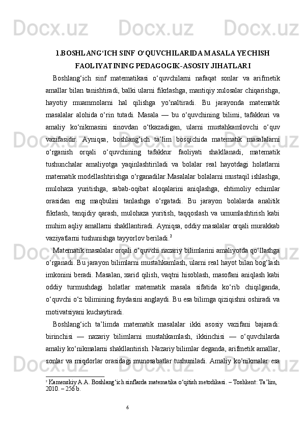 61. BOSHLANG‘ICH SINF O‘QUVCHILARIDA MASALA YECHISH
FAOLIYATINING PEDAGOGIK-ASOSIY JIHATLARI
Boshlang‘ich   sinf   matematikasi   o‘quvchilarni   nafaqat   sonlar   va   arifmetik
amallar bilan tanishtiradi, balki ularni fikrlashga, mantiqiy xulosalar chiqarishga,
hayotiy   muammolarni   hal   qilishga   yo‘naltiradi.   Bu   jarayonda   matematik
masalalar   alohida   o‘rin   tutadi.   Masala   —   bu   o‘quvchining   bilimi,   tafakkuri   va
amaliy   ko‘nikmasini   sinovdan   o‘tkazadigan,   ularni   mustahkamlovchi   o‘quv
vazifasidir.   Ayniqsa,   boshlang‘ich   ta’lim   bosqichida   matematik   masalalarni
o‘rganish   orqali   o‘quvchining   tafakkur   faoliyati   shakllanadi,   matematik
tushunchalar   amaliyotga   yaqinlashtiriladi   va   bolalar   real   hayotdagi   holatlarni
matematik modellashtirishga o‘rganadilar.Masalalar bolalarni mustaqil ishlashga,
mulohaza   yuritishga,   sabab-oqibat   aloqalarini   aniqlashga,   ehtimoliy   echimlar
orasidan   eng   maqbulini   tanlashga   o‘rgatadi.   Bu   jarayon   bolalarda   analitik
fikrlash,   tanqidiy   qarash,   mulohaza   yuritish,   taqqoslash   va   umumlashtirish   kabi
muhim aqliy amallarni shakllantiradi. Ayniqsa, oddiy masalalar orqali murakkab
vaziyatlarni tushunishga tayyorlov beriladi. 2
Matematik masalalar orqali o‘quvchi nazariy bilimlarini amaliyotda qo‘llashga
o‘rganadi. Bu jarayon bilimlarni mustahkamlash, ularni real hayot bilan bog‘lash
imkonini beradi. Masalan,  xarid qilish, vaqtni hisoblash, masofani aniqlash kabi
oddiy   turmushdagi   holatlar   matematik   masala   sifatida   ko‘rib   chiqilganda,
o‘quvchi o‘z bilimining foydasini anglaydi. Bu esa bilimga qiziqishni oshiradi va
motivatsiyani kuchaytiradi.
Boshlang‘ich   ta’limda   matematik   masalalar   ikki   asosiy   vazifani   bajaradi:
birinchisi   —   nazariy   bilimlarni   mustahkamlash,   ikkinchisi   —   o‘quvchilarda
amaliy ko‘nikmalarni shakllantirish. Nazariy bilimlar deganda, arifmetik amallar,
sonlar va miqdorlar orasidagi munosabatlar tushuniladi. Amaliy ko‘nikmalar esa
2
  Kamenskiy A.A.  Boshlang‘ich sinflarda matematika o‘qitish metodikasi . – Toshkent: Ta’lim, 
2010. – 256 b. 