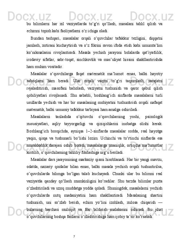 7bu   bilimlarni   har   xil   vaziyatlarda   to‘g‘ri   qo‘llash,   masalani   tahlil   qilish   va
echimni topish kabi faoliyatlarni o‘z ichiga oladi.
Bundan   tashqari,   masalalar   orqali   o‘quvchilar   tafakkur   tezligini,   diqqatni
jamlash,   xotirani   kuchaytirish   va   o‘z   fikrini   ravon   ifoda   etish   kabi   umumta’lim
ko‘nikmalarini   rivojlantiradi.   Masala   yechish   jarayoni   bolalarda   qat’iyatlilik,
irodaviy   sifatlar,   sabr-toqat,   sinchkovlik   va   mas’uliyat   hissini   shakllantirishda
ham muhim vositadir.
Masalalar   o‘quvchilarga   faqat   matematik   ma’lumot   emas,   balki   hayotiy
saboqlarni   ham   beradi.   Ular   orqali   vaqtni   to‘g‘ri   taqsimlash,   xarajatni
rejalashtirish,   masofani   baholash,   vaziyatni   tushunish   va   qaror   qabul   qilish
qobiliyatlari   rivojlanadi.   Shu   sababli,   boshlang‘ich   sinflarda   masalalarni   turli
usullarda   yechish   va   har   bir   masalaning   mohiyatini   tushuntirish   orqali   nafaqat
matematik, balki umumiy tafakkur tarbiyasi ham amalga oshiriladi.
Masalalarni   tanlashda   o‘qituvchi   o‘quvchilarning   yoshi,   psixologik
xususiyatlari,   aqliy   tayyorgarligi   va   qiziqishlarini   inobatga   olishi   kerak.
Boshlang‘ich   bosqichda,   ayniqsa   1–2-sinflarda   masalalar   sodda,   real   hayotga
yaqin,   qisqa   va   tushunarli   bo‘lishi   lozim.   Uchinchi   va   to‘rtinchi   sinflarda   esa
murakkablik   darajasi   oshib   boradi,   masalalarga   noaniqlik,   ortiqcha   ma’lumotlar
kiritilib, o‘quvchilarning tahliliy fikrlashiga urg‘u beriladi.
Masalalar dars jarayonining markaziy qismi hisoblanadi. Har bir yangi mavzu,
odatda,   nazariy   qoidalar   bilan   emas,   balki   masala   yechish   orqali   tushuntirilsa,
o‘quvchilarda   bilimga   bo‘lgan   talab   kuchayadi.   Chunki   ular   bu   bilimni   real
vaziyatda   qanday   qo‘llash   mumkinligini   ko‘radilar.   Shu   tarzda   bilimlar   puxta
o‘zlashtiriladi va uzoq muddatga yodda qoladi. Shuningdek, masalalarni yechish
o‘quvchilarda   nutq   madaniyatini   ham   shakllantiradi.   Masalaning   shartini
tushunish,   uni   so‘zlab   berish,   echim   yo‘lini   izohlash,   xulosa   chiqarish   —
bularning   barchasi   muloqot   va   fikr   bildirish   malakasini   oshiradi.   Bu   jihat
o‘quvchilarning boshqa fanlarni o‘zlashtirishiga ham ijobiy ta’sir ko‘rsatadi. 