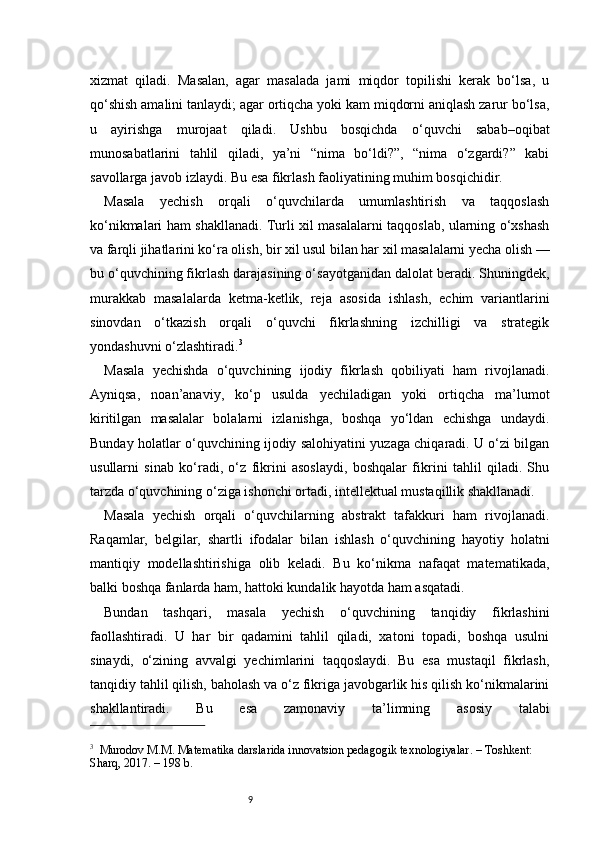 9xizmat   qiladi.   Masalan,   agar   masalada   jami   miqdor   topilishi   kerak   bo‘lsa,   u
qo‘shish amalini tanlaydi; agar ortiqcha yoki kam miqdorni aniqlash zarur bo‘lsa,
u   ayirishga   murojaat   qiladi.   Ushbu   bosqichda   o‘quvchi   sabab–oqibat
munosabatlarini   tahlil   qiladi,   ya’ni   “nima   bo‘ldi?”,   “nima   o‘zgardi?”   kabi
savollarga javob izlaydi. Bu esa fikrlash faoliyatining muhim bosqichidir.
Masala   yechish   orqali   o‘quvchilarda   umumlashtirish   va   taqqoslash
ko‘nikmalari ham shakllanadi. Turli xil masalalarni taqqoslab, ularning o‘xshash
va farqli jihatlarini ko‘ra olish, bir xil usul bilan har xil masalalarni yecha olish —
bu o‘quvchining fikrlash darajasining o‘sayotganidan dalolat beradi. Shuningdek,
murakkab   masalalarda   ketma-ketlik,   reja   asosida   ishlash,   echim   variantlarini
sinovdan   o‘tkazish   orqali   o‘quvchi   fikrlashning   izchilligi   va   strategik
yondashuvni o‘zlashtiradi. 3
Masala   yechishda   o‘quvchining   ijodiy   fikrlash   qobiliyati   ham   rivojlanadi.
Ayniqsa,   noan’anaviy,   ko‘p   usulda   yechiladigan   yoki   ortiqcha   ma’lumot
kiritilgan   masalalar   bolalarni   izlanishga,   boshqa   yo‘ldan   echishga   undaydi.
Bunday holatlar o‘quvchining ijodiy salohiyatini yuzaga chiqaradi. U o‘zi bilgan
usullarni   sinab   ko‘radi,   o‘z   fikrini   asoslaydi,   boshqalar   fikrini   tahlil   qiladi.   Shu
tarzda o‘quvchining o‘ziga ishonchi ortadi, intellektual mustaqillik shakllanadi.
Masala   yechish   orqali   o‘quvchilarning   abstrakt   tafakkuri   ham   rivojlanadi.
Raqamlar,   belgilar,   shartli   ifodalar   bilan   ishlash   o‘quvchining   hayotiy   holatni
mantiqiy   modellashtirishiga   olib   keladi.   Bu   ko‘nikma   nafaqat   matematikada,
balki boshqa fanlarda ham, hattoki kundalik hayotda ham asqatadi.
Bundan   tashqari,   masala   yechish   o‘quvchining   tanqidiy   fikrlashini
faollashtiradi.   U   har   bir   qadamini   tahlil   qiladi,   xatoni   topadi,   boshqa   usulni
sinaydi,   o‘zining   avvalgi   yechimlarini   taqqoslaydi.   Bu   esa   mustaqil   fikrlash,
tanqidiy tahlil qilish, baholash va o‘z fikriga javobgarlik his qilish ko‘nikmalarini
shakllantiradi.   Bu   esa   zamonaviy   ta’limning   asosiy   talabi
3
    Murodov M.M.  Matematika darslarida innovatsion pedagogik texnologiyalar . – Toshkent: 
Sharq, 2017. – 198 b. 