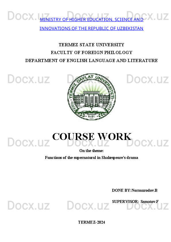 MIN ISTRY  OF HIGHER EDUCATION , SCIENCE A N D
IN N OVATION S OF THE REPUBLIC OF UZBEKISTA N
TERMEZ STATE UNIVERSITY
FACULTY OF FOREIGN PHILOLOGY
DEPARTMENT OF ENGLISH LANGUAGE AND LITERATURE
COURSE WORK
On the theme: 
Functions of the supernatural in Shakespeare's drama
 DONE BY:Normurodov.B
SUPERVISOR: Samatov.F
TERMEZ-2024 