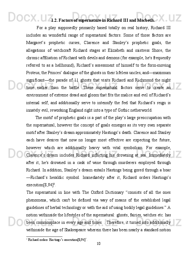 1.2. Factors of supernature in Richard III and Macbeth.
  For   a   play   supposedly   primarily   based   totally   on   real   history,   Richard   III
includes   an   wonderful   range   of   supernatural   factors.   Some   of   those   factors   are
Margaret’s   prophetic   curses,   Clarence   and   Stanley’s   prophetic   goals,   the
allegations   of   witchcraft   Richard   stages   at   Elizabeth   and   mistress   Shore,   the
chronic affiliation of Richard with devils and demons (for example, he's frequently
referred   to   as   a   hellhound),   Richard’s   assessment   of   himself   to   the   form-moving
Proteus, the Princes’ dialogue of the ghosts in their lifeless uncles, and—maximum
significant—the   parade   of   11   ghosts   that   visits   Richard   and   Richmond   the   night
time   earlier   than   the   battle.   These   supernatural   factors   serve   to   create   an
environment of extreme dread and gloom that fits the malice and evil of Richard’s
internal   self,   and   additionally   serve   to   intensify   the   feel   that   Richard’s   reign   is
innately evil, reworking England right into a type of Gothic netherworld.
The motif of prophetic goals is a part of the play’s large preoccupation with
the   supernatural,   however   the   concept   of   goals   emerges   as   its   very   own   separate
motif after Stanley’s dream approximately Hastings’s death. Clarence and Stanley
each   have   desires   that   now   no   longer   most   effective   are   expecting   the   future,
however   which   are   additionally   heavy   with   vital   symbolism.   For   example,
Clarence’s   dream   includes   Richard   inflicting   his   drowning   at   sea.   Immediately
after   it,   he's   drowned   in   a   cask   of   wine   through   murderers   employed   through
Richard. In addition, Stanley’s dream entails Hastings being gored through a boar
—Richard’s   heraldic   symbol.   Immediately   after   it,   Richard   orders   Hastings’s
execution[8,94] 3
.  
The   supernatural   in   line   with   The   Oxford   Dictionary   “consists   of   all   the   ones
phenomena,   which   can't   be   defined   via   way   of   means   of   the   established   legal
guidelines of herbal technology or with the aid of using bodily legal guidelines.” A
notion withinside the lifestyles of the supernatural: ghosts, fairies, witches etc. has
been commonplace in every age and times. . Therefore, it turned into additionally
withinside the age of Shakespeare wherein there has been nearly a standard notion
3
 Richard orders Hastings’s execution[8,94] ?
.
10 