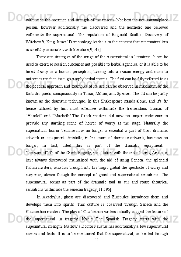 withinside the presence and strength of the unseen. Not best the not unusualplace
person,   however   additionally   the   discovered   and   the   aesthetic   one   believed
withinside   the   supernatural.   The   reputation   of   Raginald   Scott’s,   Discovery   of
Witchcraft, King James’ Demonology leads us to the concept that supernaturalism
is carefully associated with literature[9,145].
  There   are   strategies   of   the   usage   of   the   supernatural   in   literature.   It   can   be
used to exercise session outcomes not possible to herbal agencies, or it is able to be
hired   clearly   as   a   human   perception,   turning   into   a   reason   energy   and   main   to
outcomes reached through simply herbal means. The first can be fitly referred to as
the poetical approach and examples of its use can be observed in maximum of the
fantastic poets, conspicuously in Tasso, Milton, and Spenser. The 2d can be justly
known   as   the   dramatic   technique.   In   this   Shakespeare   stands   alone,   and   it's   far
hence   utilized   by   him   most   effective   withinside   the   tremendous   dramas   of
“Hamlet”   and   “Macbeth".The   Greek   masters   did   now   no   longer   endeavour   to
provide   any   startling   scene   of   horror   of   worry   at   the   stage.   Naturally   the
supernatural   horror   became   now   no   longer   a   essential   a   part   of   their   dramatic
artwork   or   equipment.   Aristotle,   in   his   exam   of   dramatic   artwork,   has   now   no
longer,   in   fact,   cited   this   as   part   of   the   dramatic   equipment.  
The way of  life of  the Greek tragedy, installation with the aid of  using Aristotle,
isn't   always   discovered   maintained   with   the   aid   of   using   Seneca,   the   splendid
Italian masters, who has brought into his tragic global the spectacle of worry and
suspense,   aleven   though   the   concept   of   ghost   and   supernatural   sensations.   The
supernatural   seems   as   part   of   the   dramatic   tool   to   stir   and   rouse   theatrical
sensations withinside the senecan tragedy[11,195].
  In   Aeschylus,   ghost   are   discovered   and   Euripides   introduces   them   and
develops   them   into   spirits.   This   culture   is   observed   through   Seneca   and   the
Elizabethan masters. The play of Elizabethan writers actually suggest the feature of
the   supernatural   in   tragedy.   Kyd’s   The   Spanish   Tragedy   starts   with   the
supernatural strength. Marlow’s Doctor Faustus has additionally a few supernatural
scenes   and   feats.   It   is   to   be   mentioned   that   the   supernatural,   as   treated   through
11 