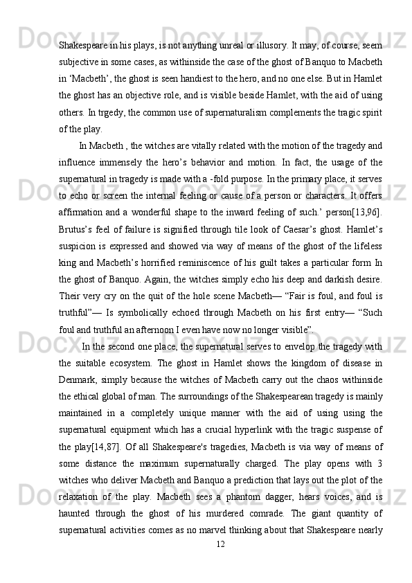 Shakespeare in his plays, is not anything unreal or illusory. It may, of course, seem
subjective in some cases, as withinside the case of the ghost of Banquo to Macbeth
in ‘Macbeth’, the ghost is seen handiest to the hero, and no one else. But in Hamlet
the ghost has an objective role, and is visible beside Hamlet, with the aid of using
others. In trgedy, the common use of supernaturalism complements the tragic spirit
of the play. 
In Macbeth , the witches are vitally related with the motion of the tragedy and
influence   immensely   the   hero’s   behavior   and   motion.   In   fact,   the   usage   of   the
supernatural in tragedy is made with a -fold purpose. In the primary place, it serves
to echo or screen the internal  feeling or cause  of  a person or characters. It offers
affirmation   and   a   wonderful   shape   to   the   inward   feeling   of   such.’   person[13,96].
Brutus’s   feel   of   failure   is   signified   through   tile   look   of   Caesar’s   ghost.   Hamlet’s
suspicion   is   expressed   and   showed   via   way   of   means   of   the   ghost   of   the   lifeless
king and  Macbeth’s  horrified  reminiscence   of   his  guilt  takes  a  particular   form  In
the ghost of Banquo. Again, the witches simply echo his deep and darkish desire.
Their  very cry on the  quit  of  the hole scene  Macbeth—  “Fair  is foul, and foul  is
truthful”—   Is   symbolically   echoed   through   Macbeth   on   his   first   entry—   “Such
foul and truthful an afternoon I even have now no longer visible”.
  In the second one place, the supernatural serves to envelop the tragedy with
the   suitable   ecosystem.   The   ghost   in   Hamlet   shows   the   kingdom   of   disease   in
Denmark,  simply  because  the  witches   of   Macbeth  carry  out   the  chaos   withinside
the ethical global of man. The surroundings of the Shakespearean tragedy is mainly
maintained   in   a   completely   unique   manner   with   the   aid   of   using   using   the
supernatural equipment which has a crucial hyperlink with the tragic suspense  of
the   play[14,87].   Of   all   Shakespeare's   tragedies,   Macbeth   is   via   way   of   means   of
some   distance   the   maximum   supernaturally   charged.   The   play   opens   with   3
witches who deliver Macbeth and Banquo a prediction that lays out the plot of the
relaxation   of   the   play.   Macbeth   sees   a   phantom   dagger,   hears   voices,   and   is
haunted   through   the   ghost   of   his   murdered   comrade.   The   giant   quantity   of
supernatural activities comes as no marvel thinking about that Shakespeare nearly
12 