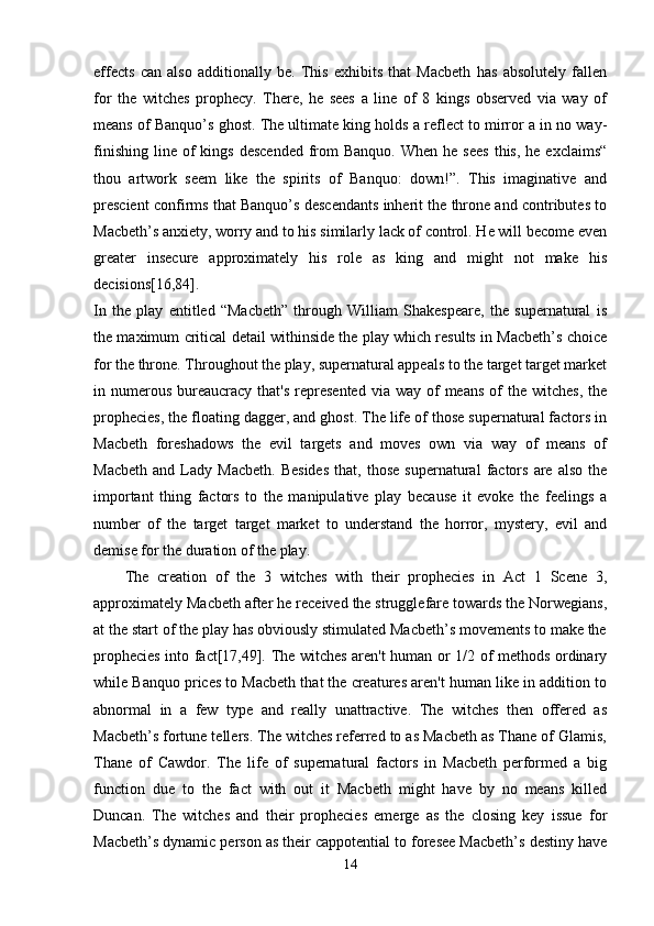 effects   can   also   additionally   be.   This   exhibits   that   Macbeth   has   absolutely   fallen
for   the   witches   prophecy.   There,   he   sees   a   line   of   8   kings   observed   via   way   of
means of Banquo’s ghost. The ultimate king holds a reflect to mirror a in no way-
finishing  line  of   kings  descended  from   Banquo.  When  he sees  this,  he  exclaims“
thou   artwork   seem   like   the   spirits   of   Banquo:   down!”.   This   imaginative   and
prescient confirms that Banquo’s descendants inherit the throne and contributes to
Macbeth’s anxiety, worry and to his similarly lack of control. He will become even
greater   insecure   approximately   his   role   as   king   and   might   not   make   his
decisions[16,84].  
In   the   play   entitled   “Macbeth”   through   William   Shakespeare,   the   supernatural   is
the maximum critical detail withinside the play which results in Macbeth’s choice
for the throne. Throughout the play, supernatural appeals to the target target market
in numerous  bureaucracy  that's   represented  via  way  of   means  of  the  witches,  the
prophecies, the floating dagger, and ghost. The life of those supernatural factors in
Macbeth   foreshadows   the   evil   targets   and   moves   own   via   way   of   means   of
Macbeth   and   Lady  Macbeth.   Besides   that,  those   supernatural   factors   are   also   the
important   thing   factors   to   the   manipulative   play   because   it   evoke   the   feelings   a
number   of   the   target   target   market   to   understand   the   horror,   mystery,   evil   and
demise for the duration of the play. 
The   creation   of   the   3   witches   with   their   prophecies   in   Act   1   Scene   3,
approximately Macbeth after he received the strugglefare towards the Norwegians,
at the start of the play has obviously stimulated Macbeth’s movements to make the
prophecies into fact[17,49]. The witches aren't human or 1/2 of methods ordinary
while Banquo prices to Macbeth that the creatures aren't human like in addition to
abnormal   in   a   few   type   and   really   unattractive.   The   witches   then   offered   as
Macbeth’s fortune tellers. The witches referred to as Macbeth as Thane of Glamis,
Thane   of   Cawdor.   The   life   of   supernatural   factors   in   Macbeth   performed   a   big
function   due   to   the   fact   with   out   it   Macbeth   might   have   by   no   means   killed
Duncan.   The   witches   and   their   prophecies   emerge   as   the   closing   key   issue   for
Macbeth’s dynamic person as their cappotential to foresee Macbeth’s destiny have
14 