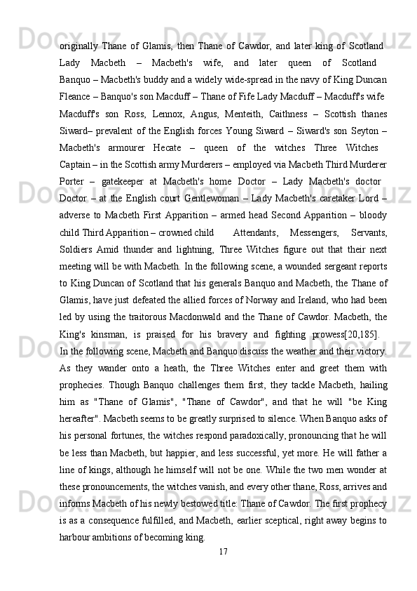 originally   Thane   of   Glamis,   then   Thane   of   Cawdor,   and   later   king   of   Scotland  
Lady   Macbeth   –   Macbeth's   wife,   and   later   queen   of   Scotland  
Banquo – Macbeth's buddy and a widely wide-spread in the navy of King Duncan
Fleance – Banquo's son Macduff – Thane of Fife Lady Macduff – Macduff's wife 
Macduff's   son   Ross,   Lennox,   Angus,   Menteith,   Caithness   –   Scottish   thanes
Siward–   prevalent   of   the   English   forces   Young   Siward   –   Siward's   son   Seyton   –
Macbeth's   armourer   Hecate   –   queen   of   the   witches   Three   Witches  
Captain – in the Scottish army Murderers – employed via Macbeth Third Murderer
Porter   –   gatekeeper   at   Macbeth's   home   Doctor   –   Lady   Macbeth's   doctor  
Doctor   –   at   the   English   court   Gentlewoman   –   Lady   Macbeth's   caretaker   Lord   –
adverse   to   Macbeth   First   Apparition   –   armed   head   Second   Apparition   –   bloody
child Third Apparition – crowned child  Attendants,   Messengers,   Servants,
Soldiers   Amid   thunder   and   lightning,   Three   Witches   figure   out   that   their   next
meeting will be with Macbeth. In the following scene, a wounded sergeant reports
to King Duncan of Scotland that his generals Banquo and Macbeth, the Thane of
Glamis, have just defeated the allied forces of Norway and Ireland, who had been
led  by   using   the  traitorous   Macdonwald   and   the  Thane   of   Cawdor.  Macbeth,   the
King's   kinsman,   is   praised   for   his   bravery   and   fighting   prowess[20,185].  
In the following scene, Macbeth and Banquo discuss the weather and their victory.
As   they   wander   onto   a   heath,   the   Three   Witches   enter   and   greet   them   with
prophecies.   Though   Banquo   challenges   them   first,   they   tackle   Macbeth,   hailing
him   as   "Thane   of   Glamis",   "Thane   of   Cawdor",   and   that   he   will   "be   King
hereafter". Macbeth seems to be greatly surprised to silence. When Banquo asks of
his personal fortunes, the witches respond paradoxically, pronouncing that he will
be less than Macbeth, but happier, and less successful, yet more. He will father a
line of kings, although he himself will not be one. While the two men wonder at
these pronouncements, the witches vanish, and every other thane, Ross, arrives and
informs Macbeth of his newly bestowed title: Thane of Cawdor. The first prophecy
is as a consequence fulfilled, and Macbeth, earlier sceptical, right away begins to
harbour ambitions of becoming king.
17 