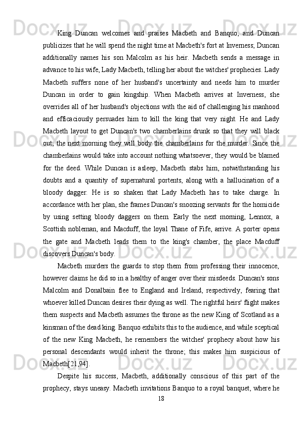 King   Duncan   welcomes   and   praises   Macbeth   and   Banquo,   and   Duncan
publicizes that he will spend the night time at Macbeth's fort at Inverness; Duncan
additionally   names   his   son   Malcolm   as   his   heir.   Macbeth   sends   a   message   in
advance to his wife, Lady Macbeth, telling her about the witches' prophecies. Lady
Macbeth   suffers   none   of   her   husband's   uncertainty   and   needs   him   to   murder
Duncan   in   order   to   gain   kingship.   When   Macbeth   arrives   at   Inverness,   she
overrides all of her husband's objections with the aid of challenging his manhood
and   efficaciously   persuades   him   to   kill   the   king   that   very   night.   He   and   Lady
Macbeth   layout   to   get   Duncan's   two   chamberlains   drunk   so   that   they   will   black
out;   the   next   morning  they   will   body   the  chamberlains   for   the  murder.  Since   the
chamberlains would take into account nothing whatsoever, they would be blamed
for   the   deed.   While   Duncan   is   asleep,   Macbeth   stabs   him,   notwithstanding   his
doubts   and   a   quantity   of   supernatural   portents,   along   with   a   hallucination   of   a
bloody   dagger.   He   is   so   shaken   that   Lady   Macbeth   has   to   take   charge.   In
accordance with her plan, she frames Duncan's snoozing servants for the homicide
by   using   setting   bloody   daggers   on   them.   Early   the   next   morning,   Lennox,   a
Scottish   nobleman,   and   Macduff,   the   loyal   Thane   of   Fife,   arrive.   A   porter   opens
the   gate   and   Macbeth   leads   them   to   the   king's   chamber,   the   place   Macduff
discovers Duncan's body. 
Macbeth   murders   the   guards   to   stop   them   from   professing   their   innocence,
however claims he did so in a healthy of anger over their misdeeds. Duncan's sons
Malcolm   and   Donalbain   flee   to   England   and   Ireland,   respectively,   fearing   that
whoever killed Duncan desires their dying as well. The rightful heirs' flight makes
them suspects and Macbeth assumes the throne as the new King of Scotland as a
kinsman of the dead king. Banquo exhibits this to the audience, and while sceptical
of   the   new   King   Macbeth,   he   remembers   the   witches'   prophecy   about   how   his
personal   descendants   would   inherit   the   throne;   this   makes   him   suspicious   of
Macbeth[21,94]. 
Despite   his   success,   Macbeth,   additionally   conscious   of   this   part   of   the
prophecy, stays uneasy. Macbeth invitations Banquo to a royal banquet, where he
18 