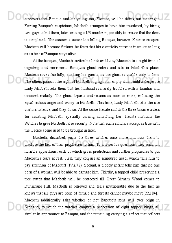 discovers   that   Banquo   and   his   young   son,   Fleance,   will   be   riding   out   that   night.
Fearing   Banquo's   suspicions,   Macbeth   arranges   to   have   him   murdered,   by   hiring
two guys to kill them, later sending a 1/3 murderer, possibly to ensure that the deed
is completed. The assassins  succeed in killing Banquo, however Fleance escapes.
Macbeth will become furious: he fears that his electricity remains insecure as long
as an heir of Banquo stays alive. 
At the banquet, Macbeth invites his lords and Lady Macbeth to a night time of
ingesting   and   merriment.   Banquo's   ghost   enters   and   sits   in   Macbeth's   place.
Macbeth   raves   fearfully,   startling   his   guests,   as   the   ghost   is   visible   only   to   him.
The others panic at the sight of Macbeth raging at an empty chair, until a desperate
Lady Macbeth  tells them that her husband is merely troubled with a familiar  and
innocent   malady.   The   ghost   departs   and   returns   as   soon   as   more,   inflicting   the
equal riotous anger and worry in Macbeth. This time, Lady Macbeth tells the site
visitors to leave, and they do so. At the cease Hecate scolds the three bizarre sisters
for   assisting   Macbeth,   specially   barring   consulting   her.   Hecate   instructs   the
Witches to give Macbeth false security. Note that some scholars accept as true with
the Hecate scene used to be brought in later. 
Macbeth,   disturbed,   visits   the   three   witches   once   more   and   asks   them   to
disclose the fact of their prophecies to him. To answer his questions, they summon
horrible apparitions, each of which gives predictions and further prophecies to put
Macbeth's   fears   at   rest.   First,   they   conjure   an   armoured   head,   which   tells   him   to
pay attention of Macduff  (IV.i.72). Second, a bloody infant  tells him  that no one
born of a woman will be able to damage him. Thirdly, a topped child preserving a
tree   states   that   Macbeth   will   be   protected   till   Great   Birnam   Wood   comes   to
Dunsinane   Hill.   Macbeth   is   relieved   and   feels   invulnerable   due   to   the   fact   he
knows that  all  guys are born of female and forests  cannot  maybe move[22,184].  
Macbeth   additionally   asks   whether   or   not   Banquo's   sons   will   ever   reign   in
Scotland,   to   which   the   witches   conjure   a   procession   of   eight   topped   kings,   all
similar in appearance to Banquo, and the remaining carrying a reflect that reflects
19 