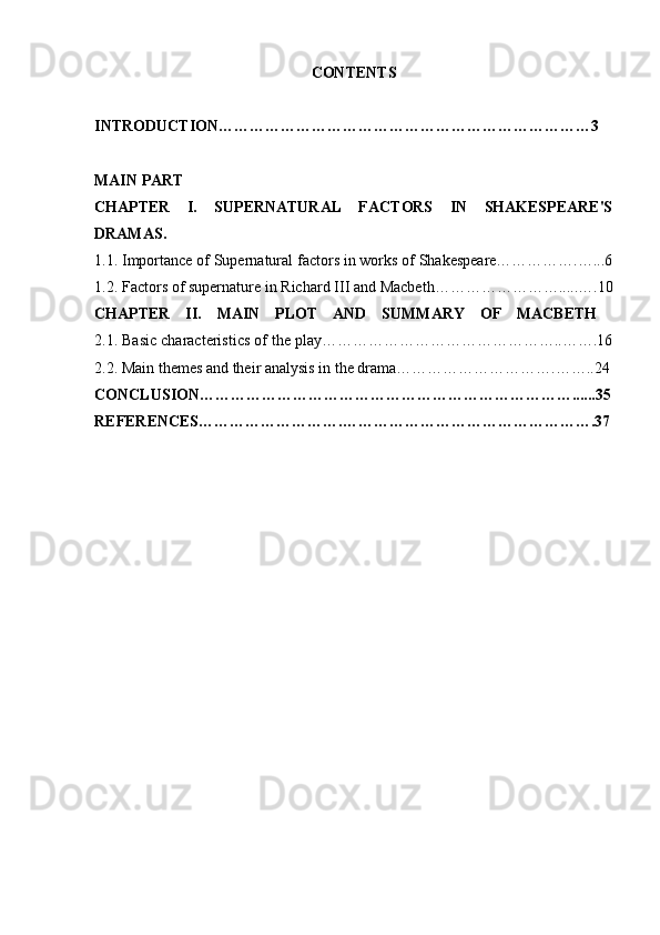 CONTENTS
INTRODUCTION………………………………………………………………3  
MAIN PART
CHAPTER   I.   SUPERNATURAL   FACTORS   IN   SHAKESPEARE'S
DRAMAS.
1.1. Importance of Supernatural factors in works of Shakespeare…………….…...6
1.2. Factors of supernature in Richard III and Macbeth…………………….....….10
CHAPTER   II.   MAIN   PLOT   AND   SUMMARY   OF   MACBETH  
2.1. Basic characteristics of the play………………………………………..…….16
2.2. Main themes and their analysis in the drama………………………….……..24
CONCLUSION………………………………………………………………......35
REFERENCES……………………….………………………………………….37 