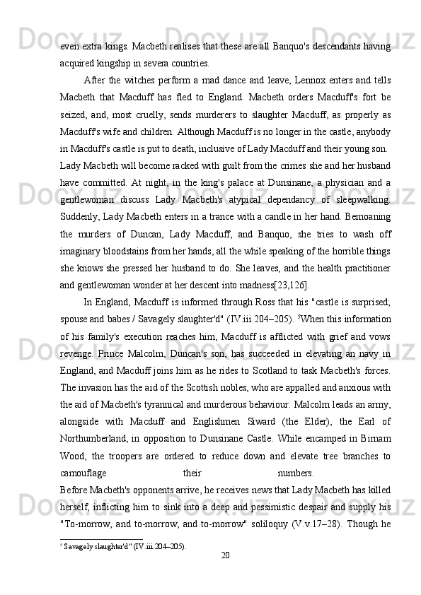 even extra kings. Macbeth realises that these are all Banquo's descendants having
acquired kingship in severa countries.
  After   the   witches   perform   a   mad   dance   and   leave,   Lennox   enters   and   tells
Macbeth   that   Macduff   has   fled   to   England.   Macbeth   orders   Macduff's   fort   be
seized,   and,   most   cruelly,   sends   murderers   to   slaughter   Macduff,   as   properly   as
Macduff's wife and children. Although Macduff is no longer in the castle, anybody
in Macduff's castle is put to death, inclusive of Lady Macduff and their young son. 
Lady Macbeth will become racked with guilt from the crimes she and her husband
have   committed.   At   night,   in   the   king's   palace   at   Dunsinane,   a   physician   and   a
gentlewoman   discuss   Lady   Macbeth's   atypical   dependancy   of   sleepwalking.
Suddenly, Lady Macbeth enters in a trance with a candle in her hand. Bemoaning
the   murders   of   Duncan,   Lady   Macduff,   and   Banquo,   she   tries   to   wash   off
imaginary bloodstains from her hands, all the while speaking of the horrible things
she knows she pressed  her  husband to do. She leaves,  and the health practitioner
and gentlewoman wonder at her descent into madness[23,126].
  In England, Macduff  is informed through Ross that  his "castle is surprised;
spouse and babes / Savagely slaughter'd" (IV.iii.204–205).  5
When this information
of   his   family's   execution   reaches   him,   Macduff   is   afflicted   with   grief   and   vows
revenge.   Prince   Malcolm,   Duncan's   son,   has   succeeded   in   elevating   an   navy   in
England, and Macduff joins him as he rides to Scotland to task Macbeth's forces.
The invasion has the aid of the Scottish nobles, who are appalled and anxious with
the aid of Macbeth's tyrannical and murderous behaviour. Malcolm leads an army,
alongside   with   Macduff   and   Englishmen   Siward   (the   Elder),   the   Earl   of
Northumberland,   in   opposition   to   Dunsinane   Castle.   While   encamped   in   Birnam
Wood,   the   troopers   are   ordered   to   reduce   down   and   elevate   tree   branches   to
camouflage   their   numbers.  
Before Macbeth's opponents arrive, he receives news that Lady Macbeth has killed
herself,   inflicting   him   to   sink   into   a   deep   and   pessimistic   despair   and   supply   his
"To-morrow,   and   to-morrow,   and   to-morrow"   soliloquy   (V.v.17–28).   Though   he
5
 Savagely slaughter'd" (IV.iii.204–205).
20 